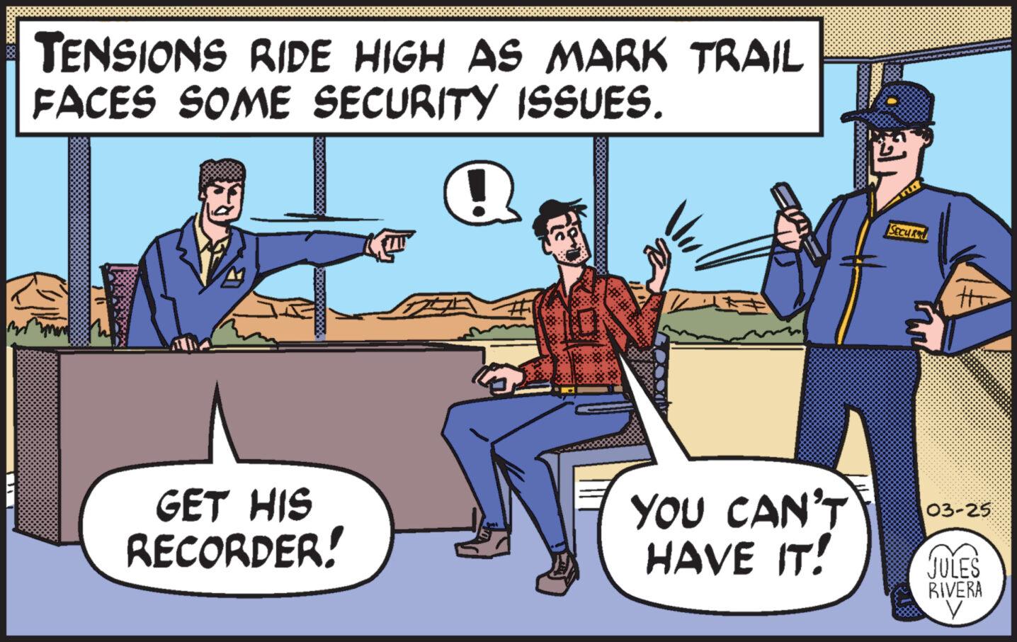 Font OCR: TENSIONS RIDE HIGH AS MARK TRAIL FACES SOME SECURITY ISSUES. Q + GET HIS RECORDER! YOU CAN'T HAVE IT! SECUR 03-25 JULES RIVERA TENSIONS RIDE HIGH AS MARK TRAIL FACES SOME SECURITY ISSUES . Q + GET HIS RECORDER ! YOU CAN'T HAVE IT ! SECUR 03-25 JULES RIVERA