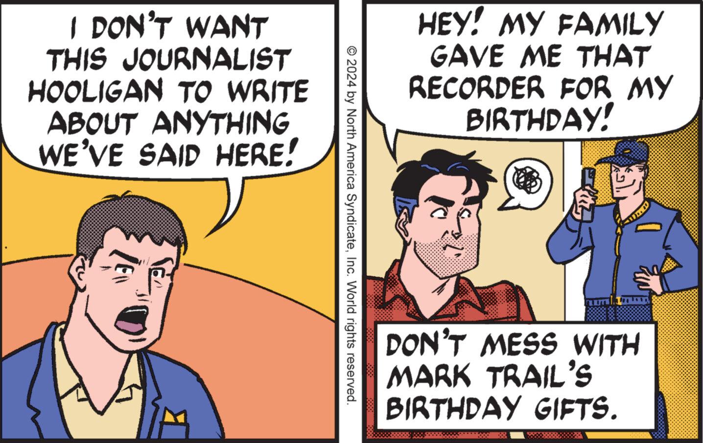 Comic book OCR: I DON'T WANT THIS JOURNALIST HOOLIGAN TO WRITE ABOUT ANYTHING WE'VE SAID HERE! HEY! MY FAMILY GAVE ME THAT RECORDER FOR MY BIRTHDAY! © 2024 by North America SyndicateInc. World rights reserved. DON'T MESS WITH MARK TRAIL'S BIRTHDAY GIFTS. I DON'T WANT THIS JOURNALIST HOOLIGAN TO WRITE ABOUT ANYTHING WE'VE SAID HERE ! HEY ! MY FAMILY GAVE ME THAT RECORDER FOR MY BIRTHDAY ! © 2024 by North America SyndicateInc. World rights reserved . DON'T MESS WITH MARK TRAIL'S BIRTHDAY GIFTS .