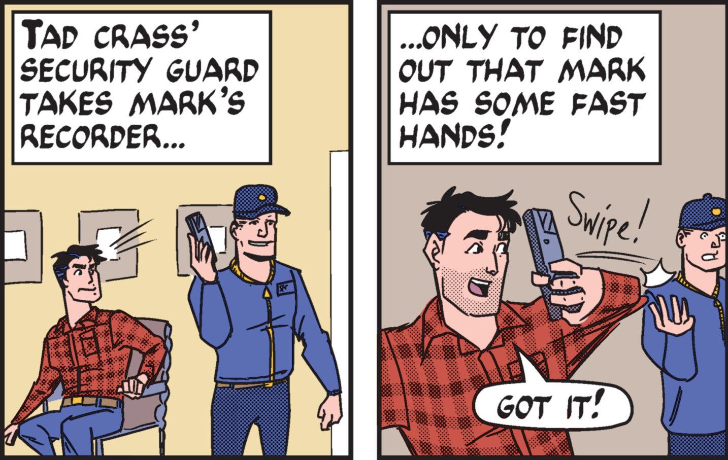 Humour OCR: Tad crass' SECURITY GUARD TAKES MARK'S RECORDER... ...ONLY TO FIND OUT THAT MARK HAS SOME FAST HANDS! Swipe! GOT IT! Tad crass ' SECURITY GUARD TAKES MARK'S RECORDER ... ... ONLY TO FIND OUT THAT MARK HAS SOME FAST HANDS ! Swipe ! GOT IT !