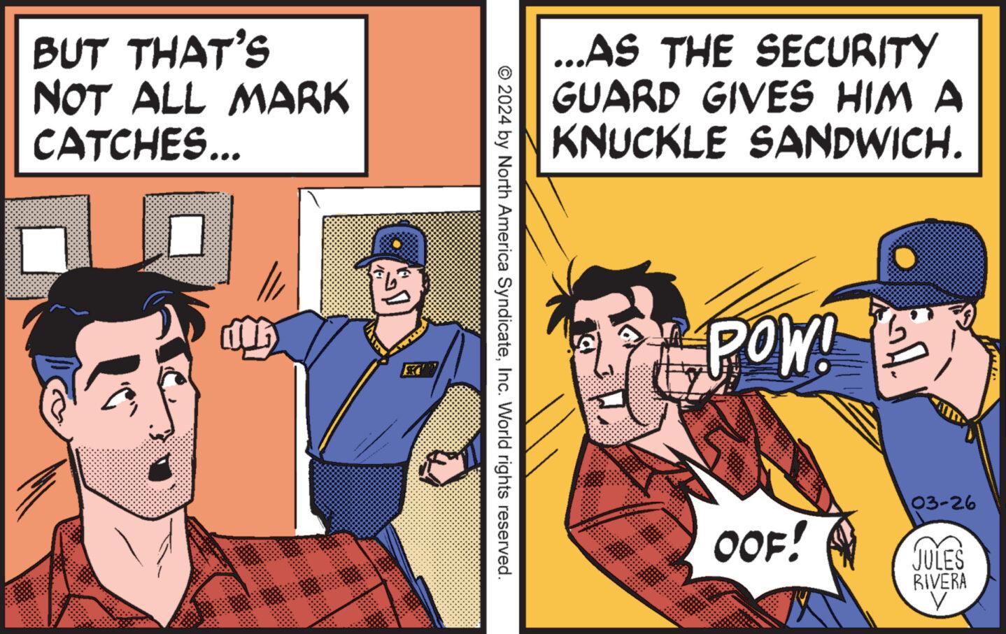 Conversation OCR: BUT THAT'S NOT ALL MARK CATCHES... ...AS THE SECURITY GUARD GIVES HIM A KNUCKLE SANDWICH. © 2024 by North America SyndicateInc. World rights reserved. POW! OOF! 03-26 JULES RIVERA BUT THAT'S NOT ALL MARK CATCHES ... ... AS THE SECURITY GUARD GIVES HIM A KNUCKLE SANDWICH . © 2024 by North America SyndicateInc. World rights reserved . POW ! OOF ! 03-26 JULES RIVERA