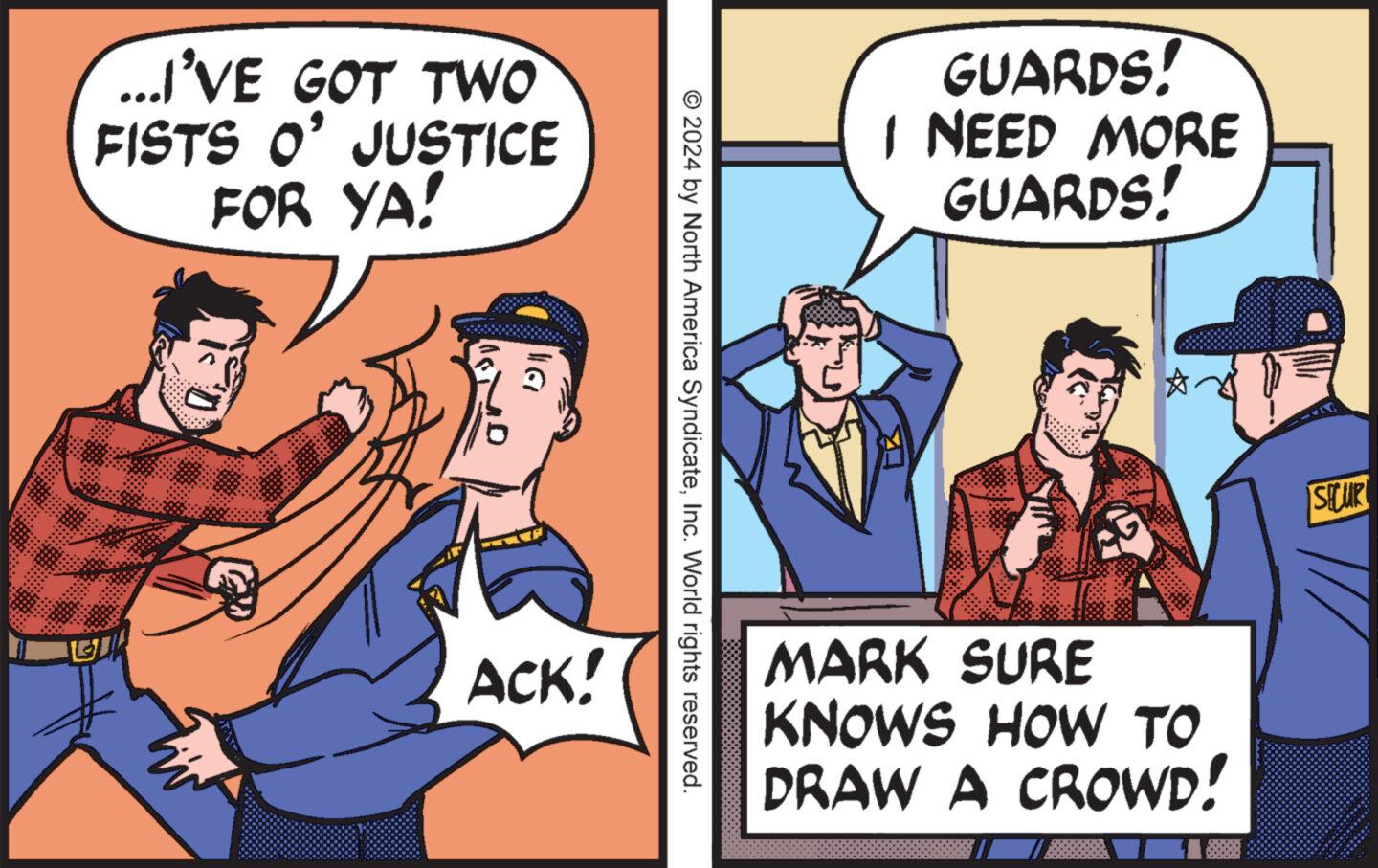 Conversation OCR: ...I'VE GOT TWO FISTS O' JUSTICE FOR YA! G 130 ? DI GUARDS! I NEED MORE GUARDS! © 2024 by North America SyndicateInc. World rights reserved. ACK! ? SHUP MARK SURE KNOWS HOW TO DRAW A CROWD! ... I'VE GOT TWO FISTS O ' JUSTICE FOR YA ! G 130 ? DI GUARDS ! I NEED MORE GUARDS ! © 2024 by North America SyndicateInc. World rights reserved . ACK ! ? SHUP MARK SURE KNOWS HOW TO DRAW A CROWD !