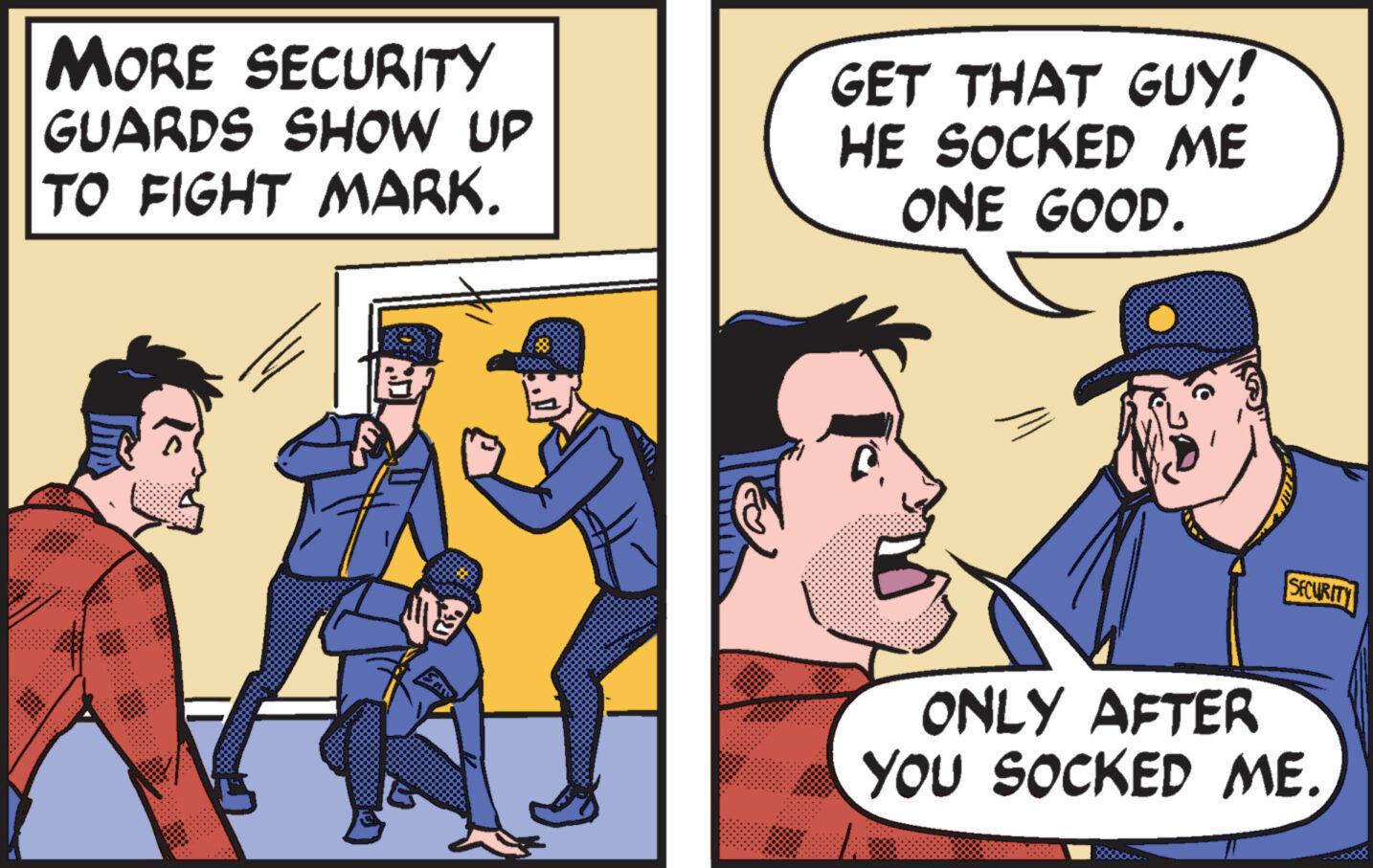 Humour OCR: MORE SECURITY GUARDS SHOW UP TO FIGHT MARK. GET THAT GUY! HE SOCKED ME ONE GOOD. SECURITY ONLY AFTER YOU SOCKED ME. MORE SECURITY GUARDS SHOW UP TO FIGHT MARK . GET THAT GUY ! HE SOCKED ME ONE GOOD . SECURITY ONLY AFTER YOU SOCKED ME .