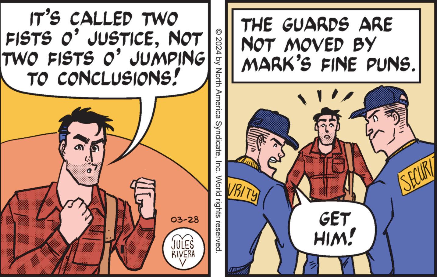 Conversation OCR: IT'S CALLED TWO FISTS O' JUSTICENOT TWO FISTS O' JUMPING TO CONCLUSIONS! THE GUARDS ARE NOT MOVED BY MARK'S FINE PUNS. © 2024 by North America SyndicateInc. World rights reserved. 03-28 JULES RIVERA V VRITY GET HIM! SECUR IT'S CALLED TWO FISTS O ' JUSTICENOT TWO FISTS O ' JUMPING TO CONCLUSIONS ! THE GUARDS ARE NOT MOVED BY MARK'S FINE PUNS . © 2024 by North America SyndicateInc. World rights reserved . 03-28 JULES RIVERA V VRITY GET HIM ! SECUR