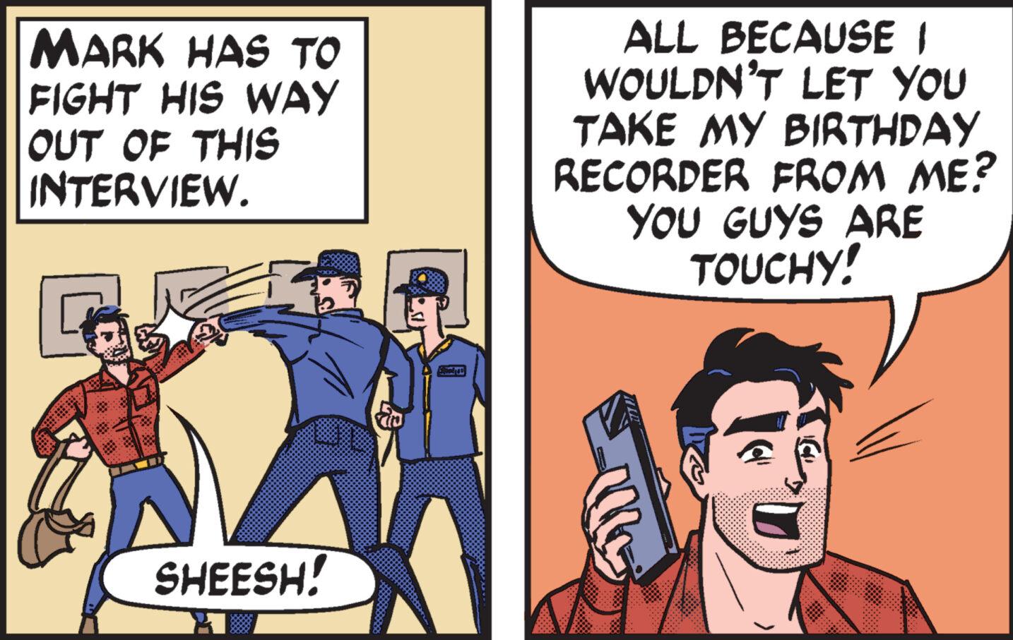 Humour OCR: MARK HAS TO FIGHT HIS WAY OUT OF THIS INTERVIEW. ALL BECAUSE I WOULDN'T LET YOU TAKE MY BIRTHDAY RECORDER FROM ME? YOU GUYS ARE TOUCHY! SHEESH! MARK HAS TO FIGHT HIS WAY OUT OF THIS INTERVIEW . ALL BECAUSE I WOULDN'T LET YOU TAKE MY BIRTHDAY RECORDER FROM ME ? YOU GUYS ARE TOUCHY ! SHEESH !