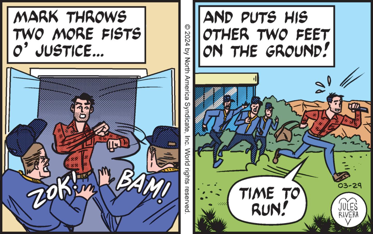 Humour OCR: MARK THROWS TWO MORE FISTS O' JUSTICE... AND PUTS HIS OTHER TWO FEET ON THE GROUND! © 2024 by North America SyndicateInc. World rights reserved. ??? ZOK BAM! 03-29 TIME TO RUN! JULES RIVERA MARK THROWS TWO MORE FISTS O ' JUSTICE ... AND PUTS HIS OTHER TWO FEET ON THE GROUND ! © 2024 by North America SyndicateInc. World rights reserved . ??? ZOK BAM ! 03-29 TIME TO RUN ! JULES RIVERA