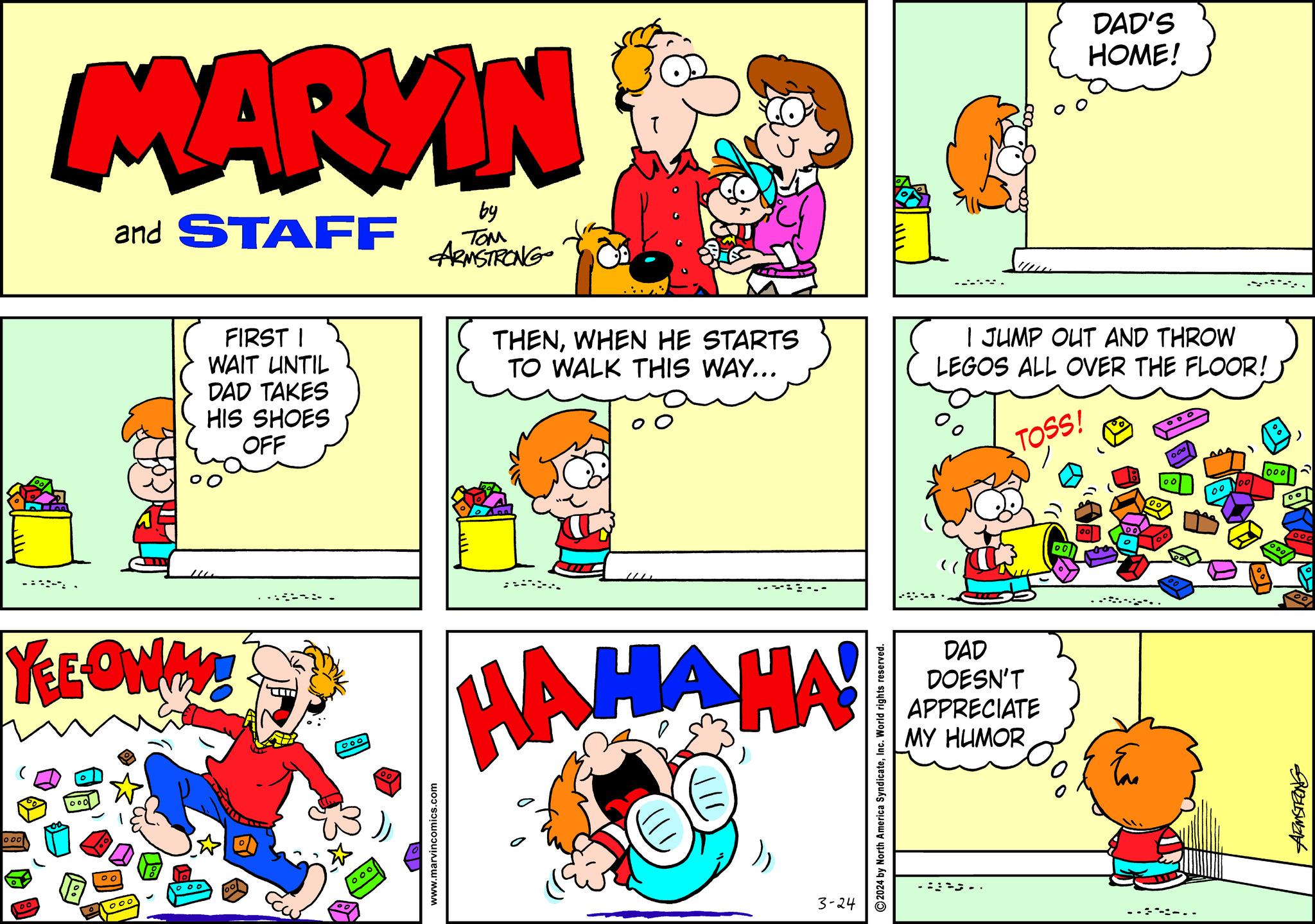 Red OCR: 000 MARYN and STAFF 00 YEEOWAY! 1000 O 00 1 000 FIRST I WAIT UNTIL DAD TAKES HIS SHOES OFF 00 ?? 000 000 00 by TOM ARMSTRONG www.marvincomics.com T THENWHEN HE STARTS TO WALK THIS WAY... HAHAHA! 3-24 ?2024 by North America SyndicateInc. World rights reserved. DAD DOESN'T APPRECIATE MY HUMOR DAD'S HOME! I JUMP OUT AND THROW LEGOS ALL OVER THE FLOOR! TOSS! .. Eu 00° 00 22. -:-.. 100 000 ) 00 ooo 1000/ Przuswan 000 MARYN and STAFF 00 YEEOWAY ! 1000 O 00 1 000 FIRST I WAIT UNTIL DAD TAKES HIS SHOES OFF 00 ?? 000 000 00 by TOM ARMSTRONG www.marvincomics.com T THENWHEN HE STARTS TO WALK THIS WAY ... HAHAHA ! 3-24 ?2024 by North America SyndicateInc. World rights reserved . DAD DOESN'T APPRECIATE MY HUMOR DAD'S HOME ! I JUMP OUT AND THROW LEGOS ALL OVER THE FLOOR ! TOSS ! .. Eu 00° 00 22 . - : - .. 100 000 ) 00 ooo 1000 / Przuswan