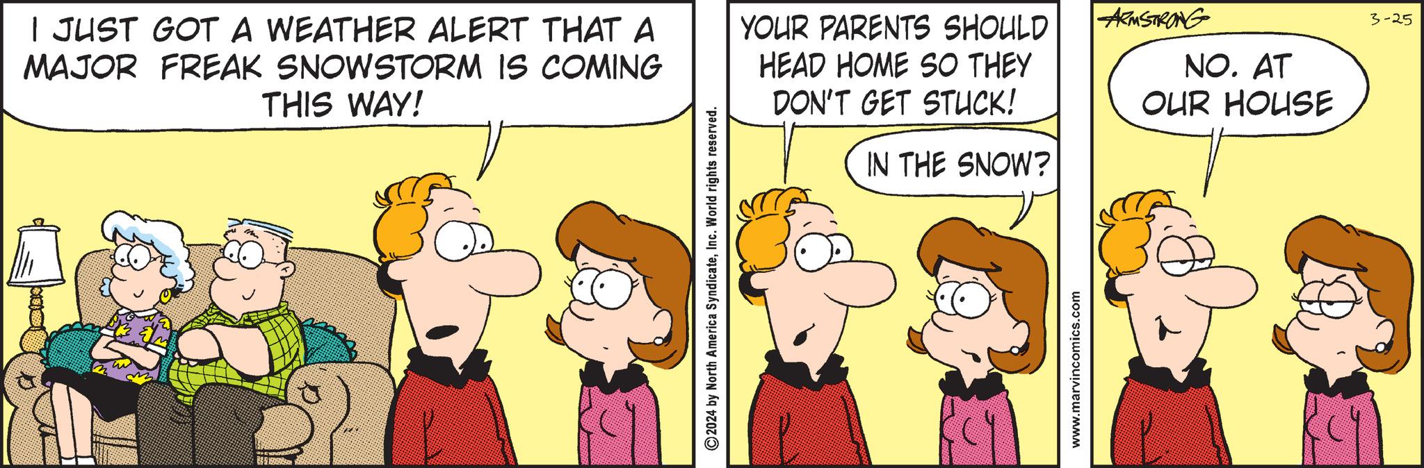 Line OCR: I JUST GOT A WEATHER ALERT THAT A MAJOR FREAK SNOWSTORM IS COMING THIS WAY! 2024 by North America SyndicateInc. World rights reserved. YOUR PARENTS SHOULD HEAD HOME SO THEY DON'T GET STUCK! IN THE SNOW? www.marvincomics.com ARMSTRONG NO. AT OUR HOUSE 3-25 I JUST GOT A WEATHER ALERT THAT A MAJOR FREAK SNOWSTORM IS COMING THIS WAY ! 2024 by North America SyndicateInc. World rights reserved . YOUR PARENTS SHOULD HEAD HOME SO THEY DON'T GET STUCK ! IN THE SNOW ? www.marvincomics.com ARMSTRONG NO . AT OUR HOUSE 3-25