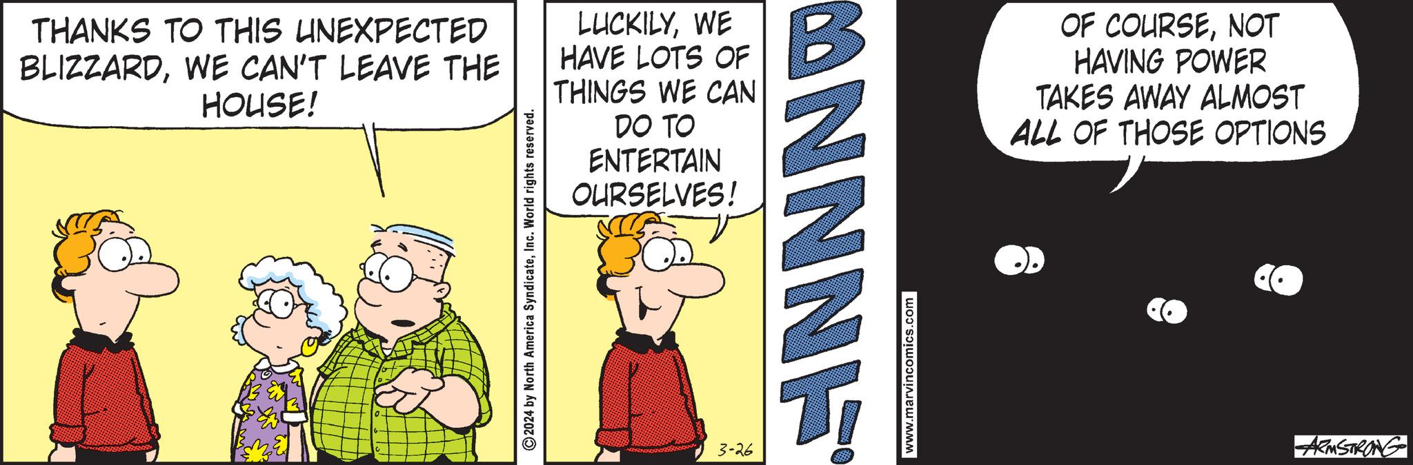 Conversation OCR: THANKS TO THIS UNEXPECTED BLIZZARDWE CAN'T LEAVE THE HOUSE! 2024 by North America SyndicateInc. World rights reserved. LUCKILYWE HAVE LOTS OF THINGS WE CAN DO TO ENTERTAIN OURSELVES! 3-26 CONNNE www.marvincomics.com OF COURSENOT HAVING POWER TAKES AWAY ALMOST ALL OF THOSE OPTIONS ARMSTRONG THANKS TO THIS UNEXPECTED BLIZZARDWE CAN'T LEAVE THE HOUSE ! 2024 by North America SyndicateInc. World rights reserved . LUCKILYWE HAVE LOTS OF THINGS WE CAN DO TO ENTERTAIN OURSELVES ! 3-26 CONNNE www.marvincomics.com OF COURSENOT HAVING POWER TAKES AWAY ALMOST ALL OF THOSE OPTIONS ARMSTRONG