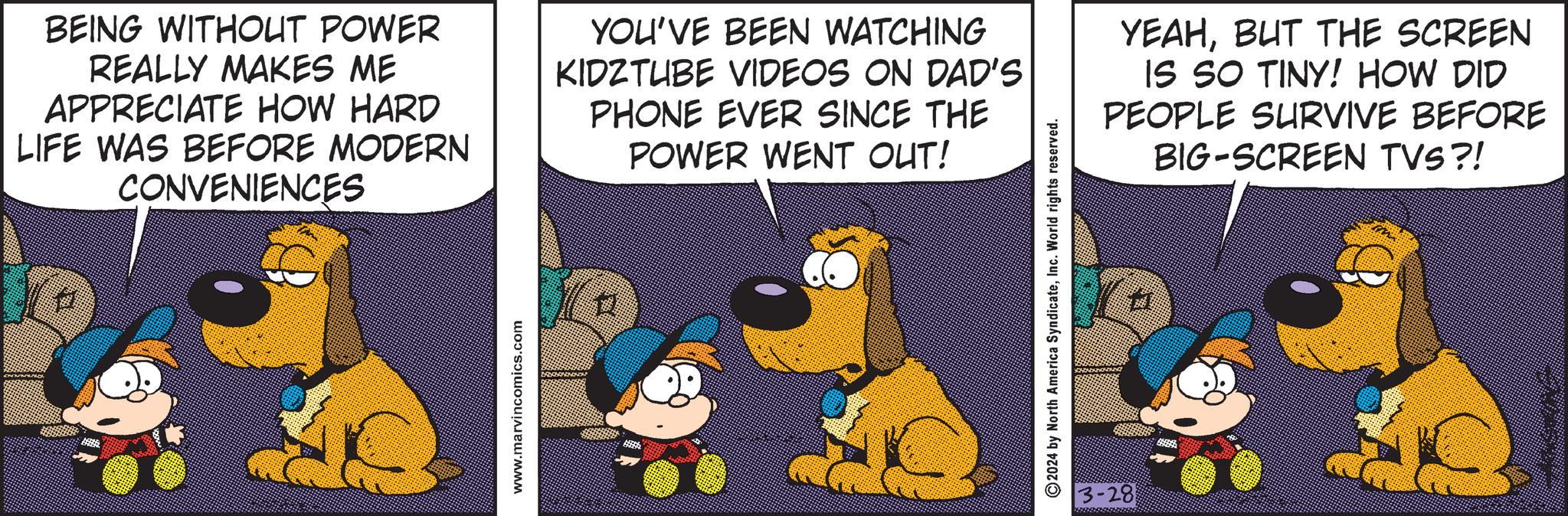 Fiction OCR: BEING WITHOUT POWER REALLY MAKES ME APPRECIATE HOW HARD LIFE WAS BEFORE MODERN CONVENIENCES YOU'VE BEEN WATCHING KIDZTUBE VIDEOS ON DAD'S PHONE EVER SINCE THE POWER WENT OUT! www.marvincomics.com ©2024 North America SyndicateInc. World rights reserved. 3-28 YEAHBUT THE SCREEN IS SO TINY! HOW DID PEOPLE SURVIVE BEFORE BIG-SCREEN TVS?! BEING WITHOUT POWER REALLY MAKES ME APPRECIATE HOW HARD LIFE WAS BEFORE MODERN CONVENIENCES YOU'VE BEEN WATCHING KIDZTUBE VIDEOS ON DAD'S PHONE EVER SINCE THE POWER WENT OUT ! www.marvincomics.com © 2024 North America SyndicateInc. World rights reserved . 3-28 YEAHBUT THE SCREEN IS SO TINY ! HOW DID PEOPLE SURVIVE BEFORE BIG - SCREEN TVS ?!