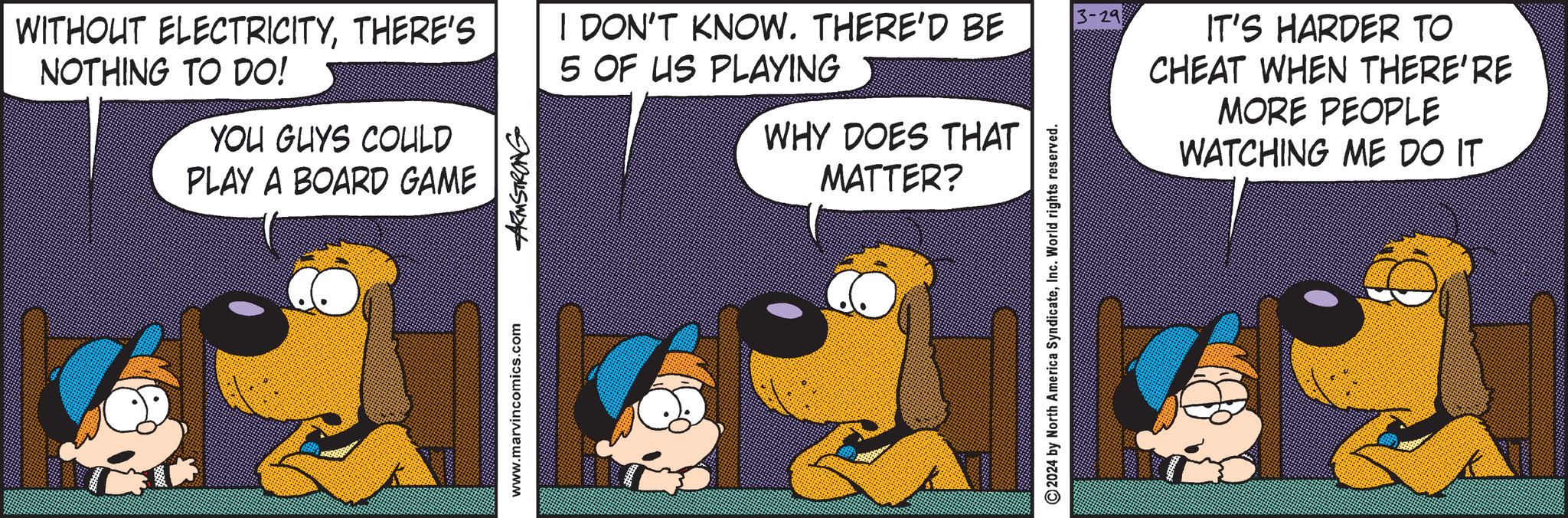 Humour OCR: WITHOUT ELECTRICITYTHERE'S NOTHING TO DO! YOU GUYS COULD PLAY A BOARD GAME www.marvincomics.com ARMSTRONG I DON'T KNOW. THERE'D BE 5 OF US PLAYING 3-29 WHY DOES THAT MATTER? ©2024 by North America SyndicateInc. World rights reserved. IT'S HARDER TO CHEAT WHEN THERE'RE MORE PEOPLE WATCHING ME DO IT WITHOUT ELECTRICITYTHERE'S NOTHING TO DO ! YOU GUYS COULD PLAY A BOARD GAME www.marvincomics.com ARMSTRONG I DON'T KNOW . THERE'D BE 5 OF US PLAYING 3-29 WHY DOES THAT MATTER ? © 2024 by North America SyndicateInc. World rights reserved . IT'S HARDER TO CHEAT WHEN THERE'RE MORE PEOPLE WATCHING ME DO IT