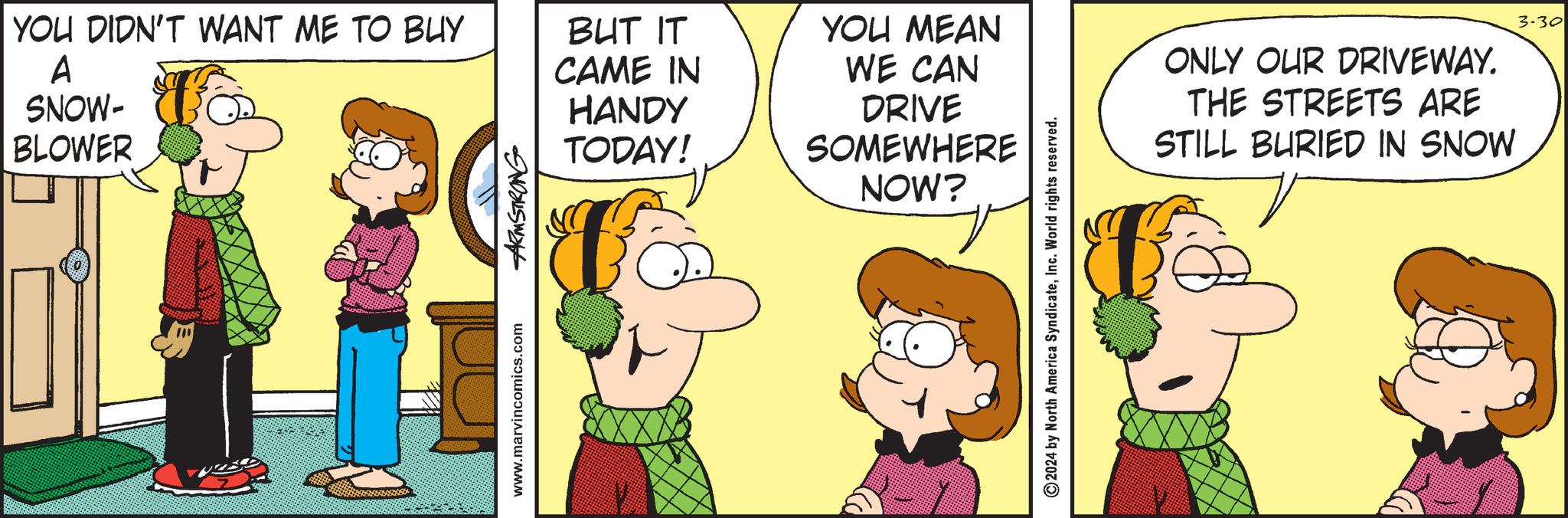 Interaction OCR: YOU DIDN'T WANT ME TO BUY A SNOW- BLOWER www.marvincomics.com ARMSTRONG BUT IT CAME IN HANDY TODAY! YOU MEAN WE CAN DRIVE SOMEWHERE NOW? 2024 by North America SyndicateInc. World rights reserved. ONLY OUR DRIVEWAY. THE STREETS ARE STILL BURIED IN SNOW 3-30 YOU DIDN'T WANT ME TO BUY A SNOW- BLOWER www.marvincomics.com ARMSTRONG BUT IT CAME IN HANDY TODAY ! YOU MEAN WE CAN DRIVE SOMEWHERE NOW ? 2024 by North America SyndicateInc. World rights reserved . ONLY OUR DRIVEWAY . THE STREETS ARE STILL BURIED IN SNOW 3-30