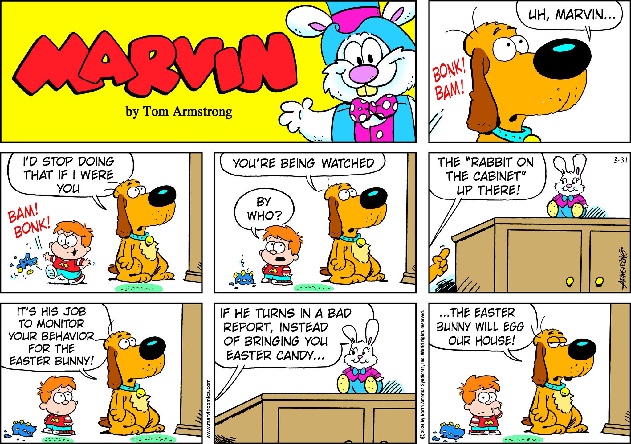 Art OCR: MARVIN by Tom Armstrong I'D STOP DOING THAT IF I WERE BAM! BONK! YOU YOU'RE BEING WATCHED BY WHO? IT'S HIS JOB TO MONITOR YOUR BEHAVIOR. FOR THE EASTER BUNNY! IF HE TURNS IN A BAD REPORTINSTEAD OF BRINGING YOU EASTER CANDY... - www.marvincomics.com 2024 by North America SyndicateInc. World rights reserved. BONK! BAM! UHMARVIN... THE "RABBIT ON THE CABINET" UP THERE! ...THE EASTER BUNNY WILL EGG OUR HOUSE! 945Wa 3-31 MARVIN by Tom Armstrong I'D STOP DOING THAT IF I WERE BAM ! BONK ! YOU YOU'RE BEING WATCHED BY WHO ? IT'S HIS JOB TO MONITOR YOUR BEHAVIOR . FOR THE EASTER BUNNY ! IF HE TURNS IN A BAD REPORTINSTEAD OF BRINGING YOU EASTER CANDY ... - www.marvincomics.com 2024 by North America SyndicateInc. World rights reserved . BONK ! BAM ! UHMARVIN ... THE " RABBIT ON THE CABINET " UP THERE ! ... THE EASTER BUNNY WILL EGG OUR HOUSE ! 945Wa 3-31