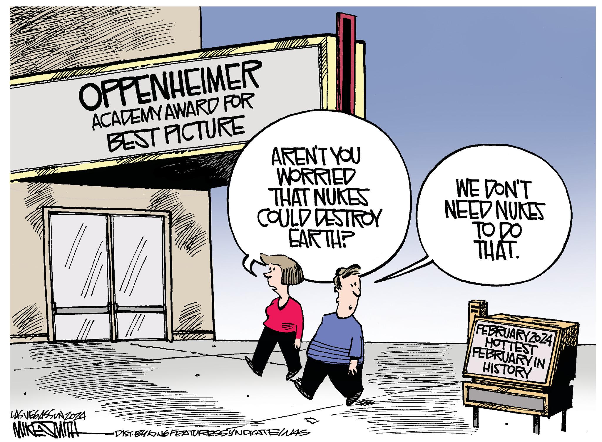 Happy OCR: OPPENHEIMER ACADEMY AWARD FOR BEST PICTURE AREN'T YOU WORRIED THAT NUKES COULD DESTROY EARTH? WE DON'T NEED NUKES TO DO THAT. LASVEGASSUNZOZA MIKE MITH •DIST. BYKING FEATURESSYNDICATEINAS FEBRUARY 2024 HOTTEST FEBRUARY IN HISTORY OPPENHEIMER ACADEMY AWARD FOR BEST PICTURE AREN'T YOU WORRIED THAT NUKES COULD DESTROY EARTH ? WE DON'T NEED NUKES TO DO THAT . LASVEGASSUNZOZA MIKE MITH • DIST . BYKING FEATURESSYNDICATEINAS FEBRUARY 2024 HOTTEST FEBRUARY IN HISTORY