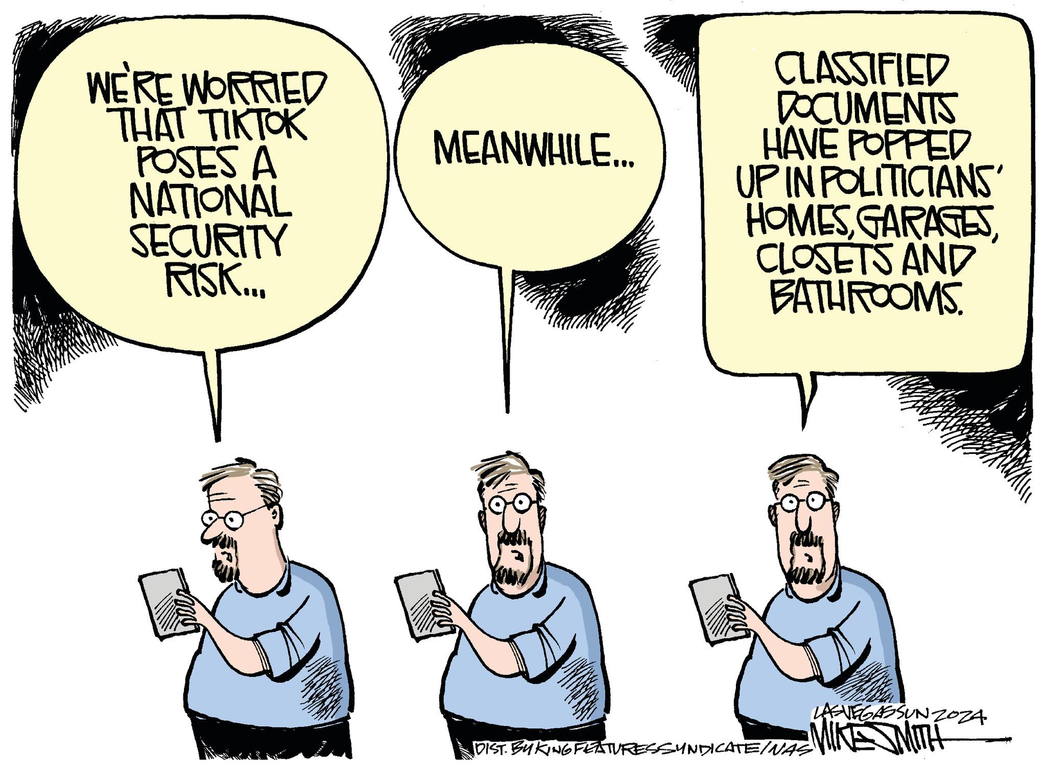 Gesture OCR: WE'RE WORRIED THAT TIKTOK POSES A MEANWHILE... NATIONAL SECURITY RISK... CLASSIFIED DOCUMENTS HAVE POPPED UP IN POLITICIANS' HOMESCLOSETS AND BATHROOMS. LAS VEGASSUNZOZA DIST. BYKING FEATURES SYNDICATE/WAS MIKE MITH WE'RE WORRIED THAT TIKTOK POSES A MEANWHILE ... NATIONAL SECURITY RISK ... CLASSIFIED DOCUMENTS HAVE POPPED UP IN POLITICIANS ' HOMESCLOSETS AND BATHROOMS . LAS VEGASSUNZOZA DIST . BYKING FEATURES SYNDICATE / WAS MIKE MITH