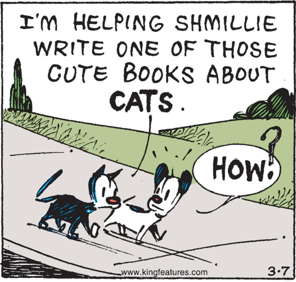 Happy OCR: I'M HELPING SHMILLIE WRITE ONE OF THOSE CUTE BOOKS ABOUT CATS. AMA n [/C) www.kingfeatures.com HOW 3.7 I'M HELPING SHMILLIE WRITE ONE OF THOSE CUTE BOOKS ABOUT CATS . AMA n [ / C ) www.kingfeatures.com HOW 3.7