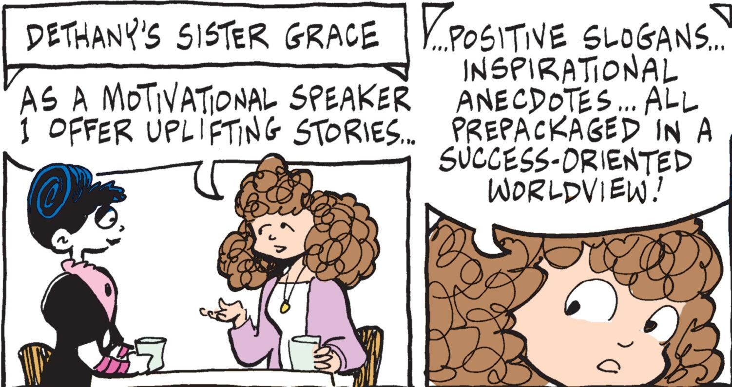 Font OCR: DETHANY'S SISTER GRACE AS A MOTIVATIONAL SPEAKER 1 OFFER UPLIFTING STORIES... POSITIVE SLOGANS... INSPIRATIONAL ANECDOTES... ALL PREPACKAGED IN A SUCCESS-ORIENTED WORLDVIEW! DETHANY'S SISTER GRACE AS A MOTIVATIONAL SPEAKER 1 OFFER UPLIFTING STORIES ... POSITIVE SLOGANS ... INSPIRATIONAL ANECDOTES ... ALL PREPACKAGED IN A SUCCESS - ORIENTED WORLDVIEW !