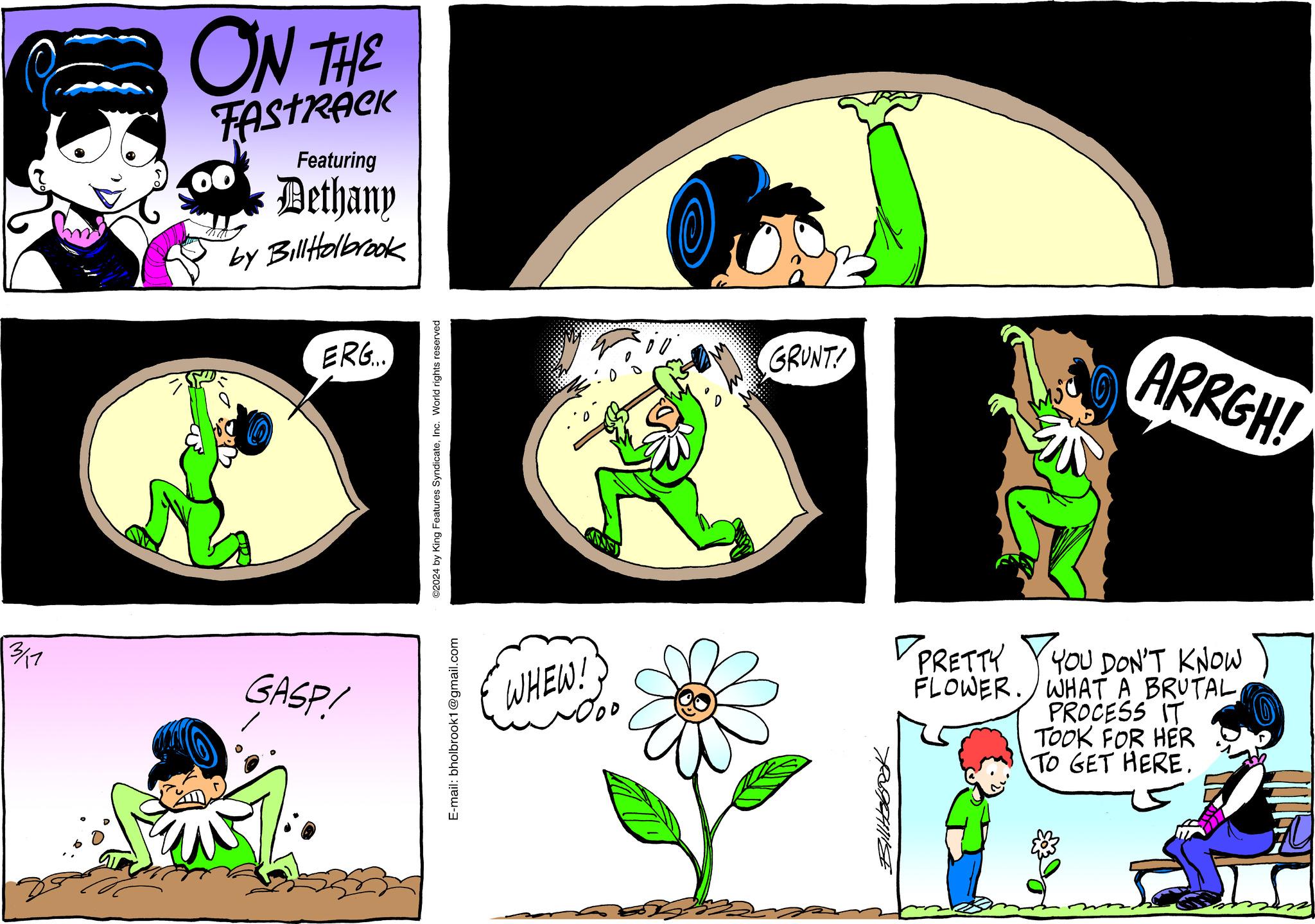 Line OCR: 3/11 ON THE TASTRACK Featuring Dethany by Bill Holbrook 7070 ERG. GASP! ©2024 by King Features SyndicateInc. World rights reserved E-mail: bholbrook1@gmail.com WHEW! GRUNT! Billtobook ARRGH! PRETTY YOU DON'T KNOW FLOWER. WHAT A BRUTAL PROCESS IT TOOK FOR HER TO GET HERE. 3/11 ON THE TASTRACK Featuring Dethany by Bill Holbrook 7070 ERG . GASP ! © 2024 by King Features SyndicateInc. World rights reserved E - mail : bholbrook1@gmail.com WHEW ! GRUNT ! Billtobook ARRGH ! PRETTY YOU DON'T KNOW FLOWER . WHAT A BRUTAL PROCESS IT TOOK FOR HER TO GET HERE .