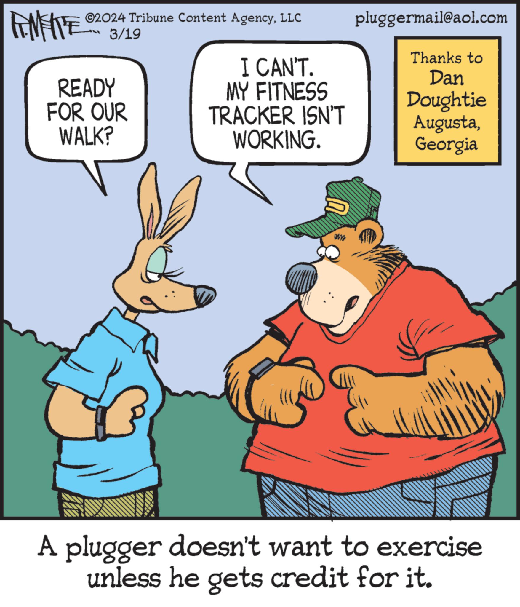 Fictional character OCR: FOMENT READY 02024 Tribune Content AgencyLLC 3/19 pluggermail@aol.com Thanks to I CAN'T. Dan MY FITNESS Doughtie FOR OUR WALK? TRACKER ISN'T WORKING. AugustaGeorgia www A plugger doesn't want to exercise unless he gets credit for it. FOMENT READY 02024 Tribune Content AgencyLLC 3/19 pluggermail@aol.com Thanks to I CAN'T . Dan MY FITNESS Doughtie FOR OUR WALK ? TRACKER ISN'T WORKING . AugustaGeorgia www A plugger doesn't want to exercise unless he gets credit for it .
