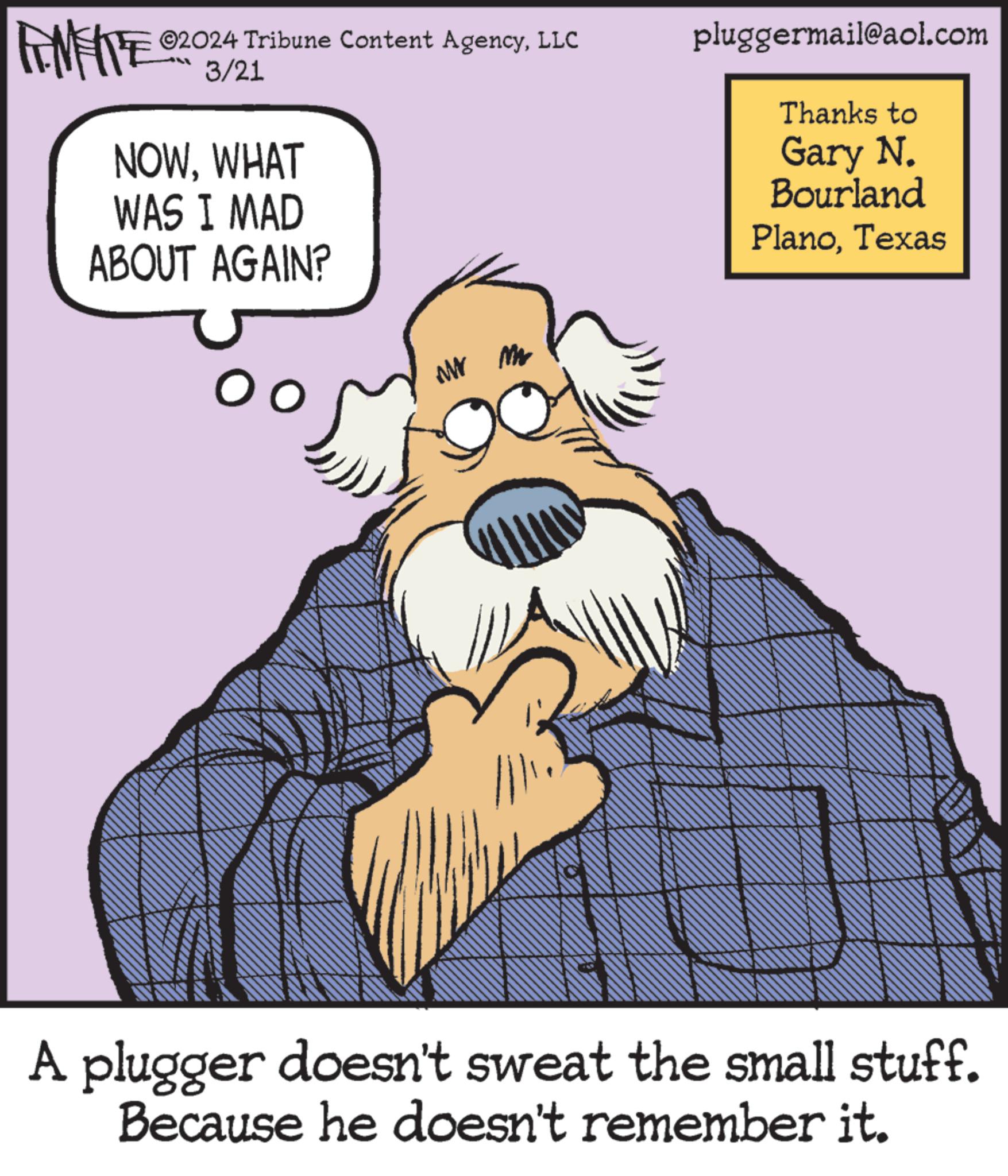 Humour OCR: ©2024 Tribune Content AgencyLLC FINITE 03/21 NOWWHAT WAS I MAD ABOUT AGAIN? pluggermail@aol.com Thanks to Gary N. Bourland PlanoTexas WWW M A plugger doesn't sweat the small stuff. Because he doesn't remember it. © 2024 Tribune Content AgencyLLC FINITE 03/21 NOWWHAT WAS I MAD ABOUT AGAIN ? pluggermail@aol.com Thanks to Gary N. Bourland PlanoTexas WWW M A plugger doesn't sweat the small stuff . Because he doesn't remember it .