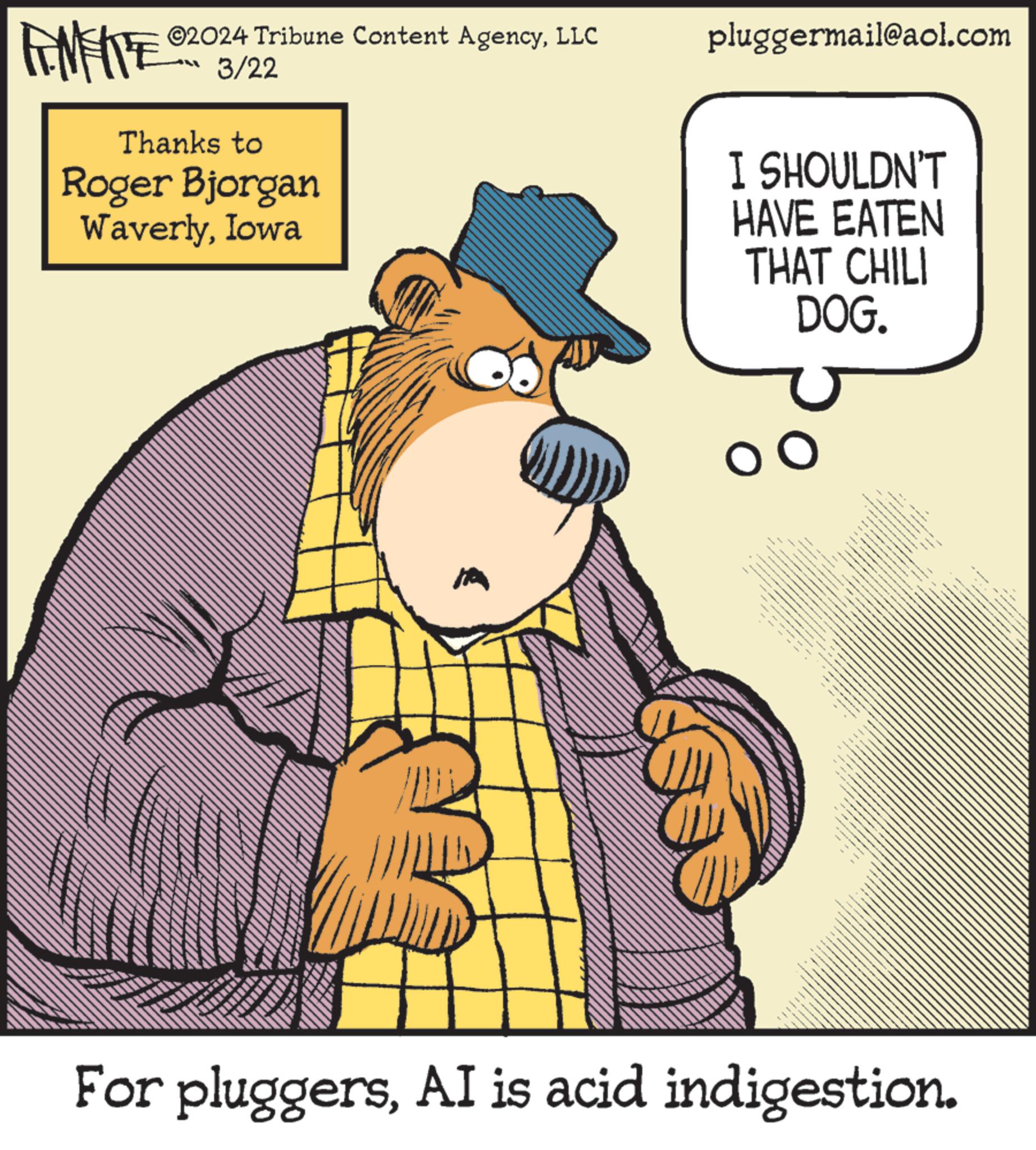 Humour OCR: ©2024 Tribune Content AgencyLLC 3/22 Thanks to Roger Bjorgan WaverlyIowa pluggermail@aol.com I SHOULDN'T HAVE EATEN THAT CHILI DOG. For pluggersAI is acid indigestion. © 2024 Tribune Content AgencyLLC 3/22 Thanks to Roger Bjorgan WaverlyIowa pluggermail@aol.com I SHOULDN'T HAVE EATEN THAT CHILI DOG . For pluggersAI is acid indigestion .