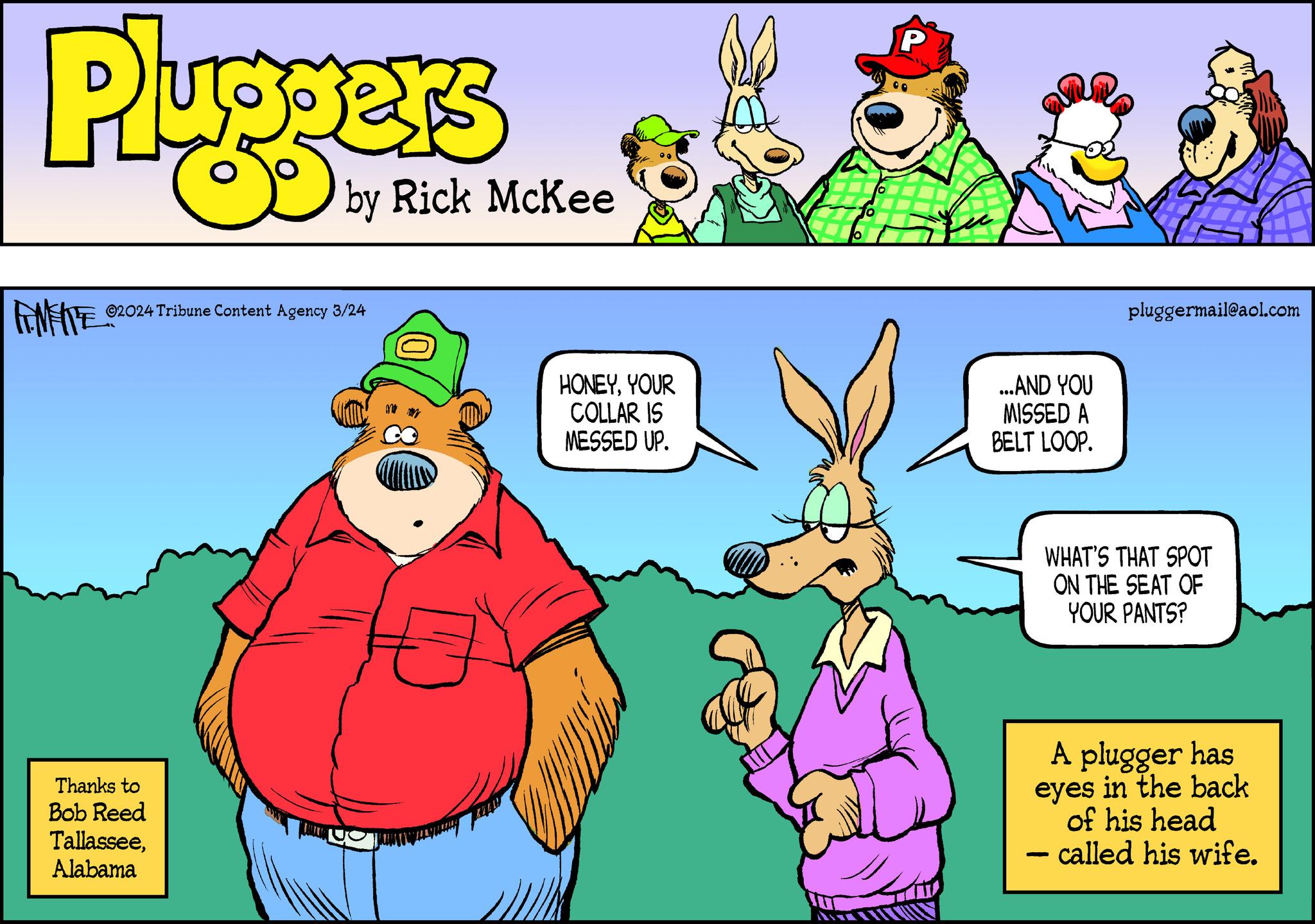 Adaptation OCR: Pluggers by Rick McKee ANFITE? ?2024 Tribune Content Agency 3/24 Thanks to Bob Reed TallasseeAlabama HONEYYOUR COLLAR IS MESSED UP. P ...AND YOU MISSED A BELT LOOP. pluggermail@aol.com - WHAT'S THAT SPOT ON THE SEAT OF YOUR PANTS? A plugger has eyes in the back of his head called his wife. Pluggers by Rick McKee ANFITE? ?2024 Tribune Content Agency 3/24 Thanks to Bob Reed TallasseeAlabama HONEYYOUR COLLAR IS MESSED UP . P ... AND YOU MISSED A BELT LOOP . pluggermail@aol.com - WHAT'S THAT SPOT ON THE SEAT OF YOUR PANTS ? A plugger has eyes in the back of his head called his wife .