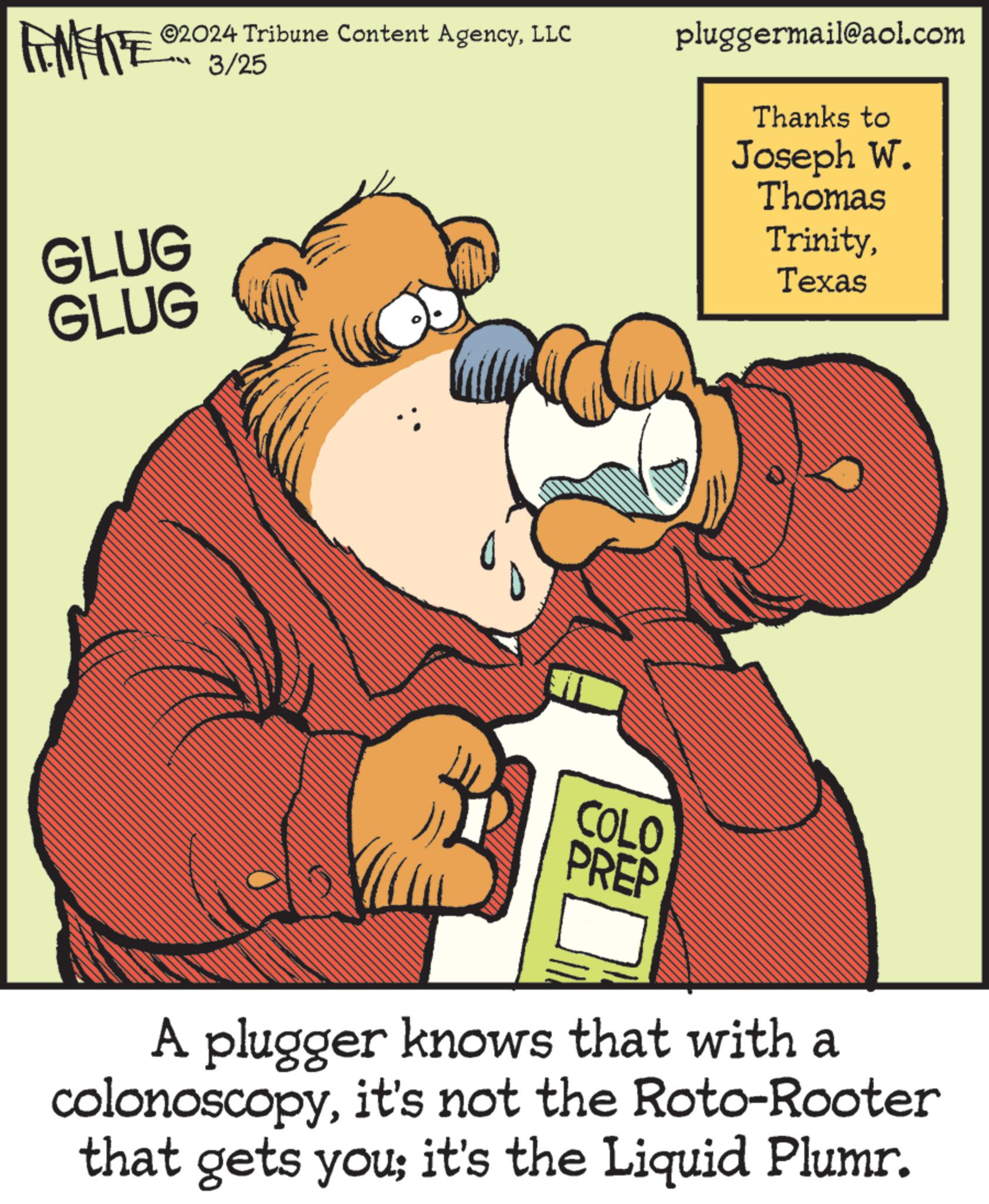 Rectangle OCR: 2024 Tribune Content AgencyLLC 3/25 pluggermail@aol.com Thanks to Joseph W. Thomas TrinityTexas GLUG GLUG COLO PREP A plugger knows that with a colonoscopyit's not the Roto-Rooter that gets you; it's the Liquid Plumr. 2024 Tribune Content AgencyLLC 3/25 pluggermail@aol.com Thanks to Joseph W. Thomas TrinityTexas GLUG GLUG COLO PREP A plugger knows that with a colonoscopyit's not the Roto - Rooter that gets you ; it's the Liquid Plumr .