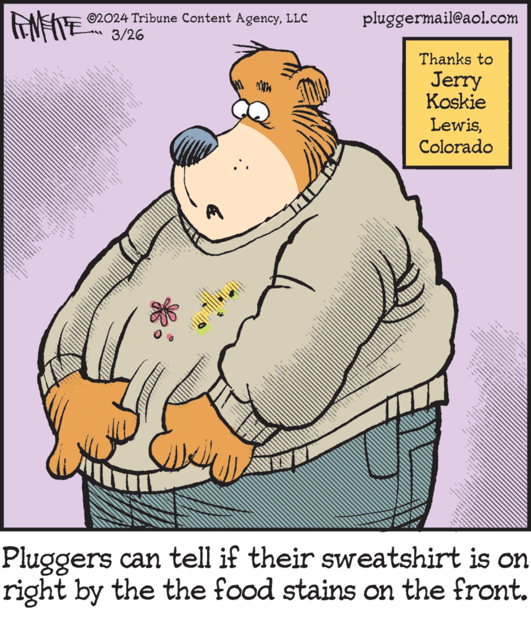 Poster OCR: ©2024 Tribune Content AgencyLLC 3/26 pluggermail@aol.com Thanks to Jerry Koskie LewisColorado Pluggers can tell if their sweatshirt is on right by the the food stains on the front. © 2024 Tribune Content AgencyLLC 3/26 pluggermail@aol.com Thanks to Jerry Koskie LewisColorado Pluggers can tell if their sweatshirt is on right by the the food stains on the front .