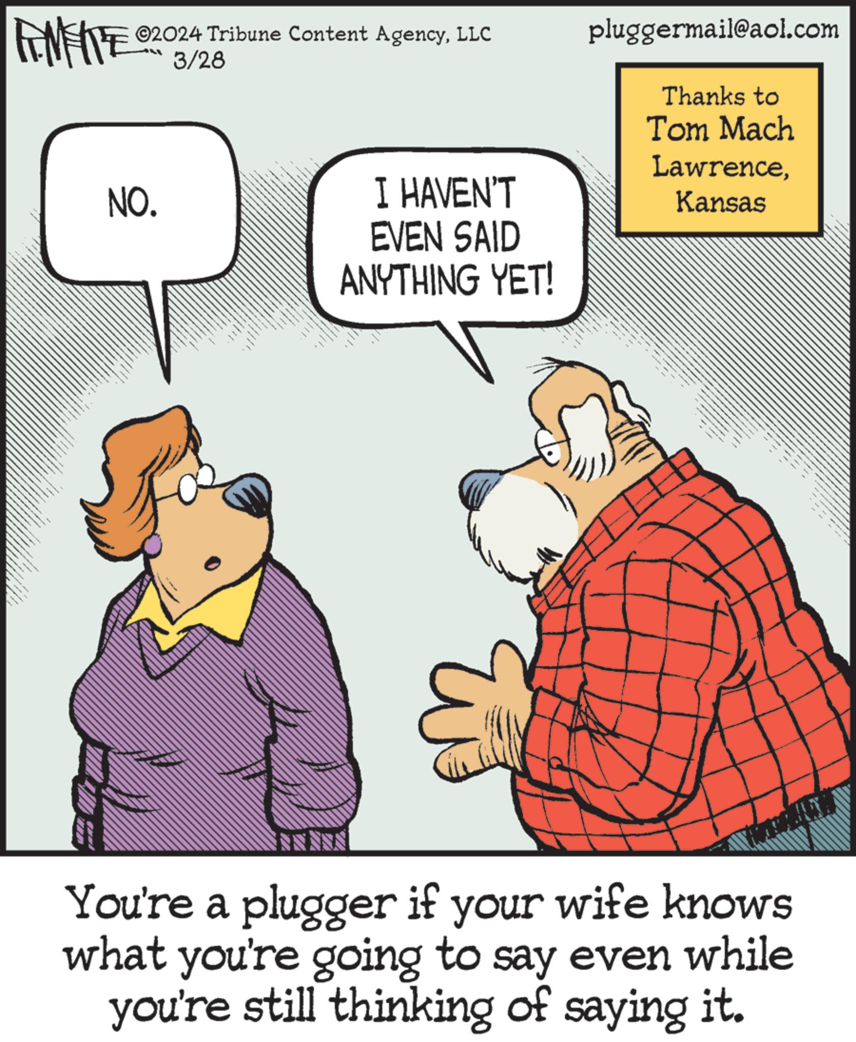 Art OCR: ZU WY ©2024 Tribune Content AgencyLLC NO. LL 3/28 I HAVEN'T EVEN SAID ANYTHING YET! pluggermail@aol.com Thanks to Tom Mach LawrenceKansas M You're a plugger if your wife knows what you're going to say even while you're still thinking of saying it. ZU WY © 2024 Tribune Content AgencyLLC NO . LL 3/28 I HAVEN'T EVEN SAID ANYTHING YET ! pluggermail@aol.com Thanks to Tom Mach LawrenceKansas M You're a plugger if your wife knows what you're going to say even while you're still thinking of saying it .