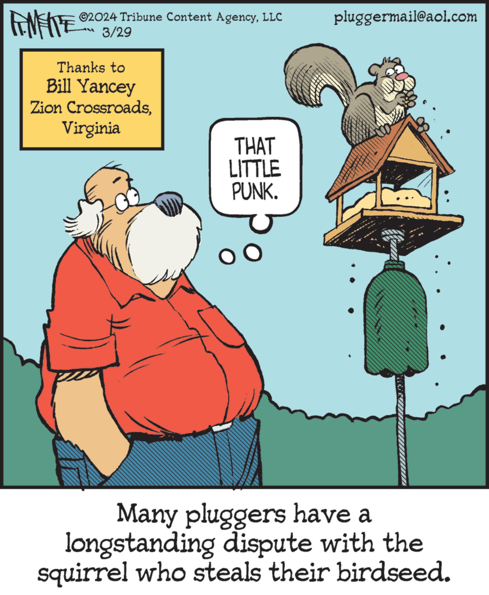 Art OCR: ©2024 Tribune Content AgencyLLC 3/29 Thanks to Bill Yancey Zion CrossroadsVirginia THAT LITTLE PUNK. pluggermail@aol.com Many pluggers have a longstanding dispute with the squirrel who steals their birdseed. © 2024 Tribune Content AgencyLLC 3/29 Thanks to Bill Yancey Zion CrossroadsVirginia THAT LITTLE PUNK . pluggermail@aol.com Many pluggers have a longstanding dispute with the squirrel who steals their birdseed .