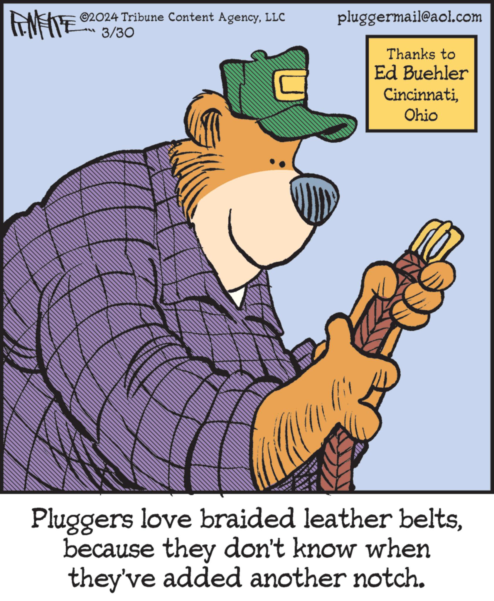 Pleased OCR: 2024 Tribune Content AgencyLLC RENERE 3/30 pluggermail@aol.com Thanks to Ed Buehler CincinnatiOhio Pluggers love braided leather beltsbecause they don't know when they've added another notch. 2024 Tribune Content AgencyLLC RENERE 3/30 pluggermail@aol.com Thanks to Ed Buehler CincinnatiOhio Pluggers love braided leather beltsbecause they don't know when they've added another notch .