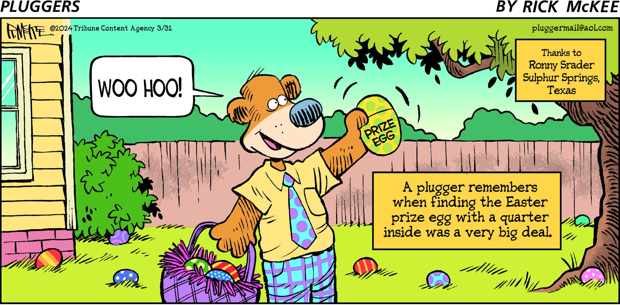 Art OCR: PLUGGERS ©2024 Tribune Content Agency 3/31 WOO HOO! PRIZE EGG BY RICK MCKEE pluggermail@aol.com Thanks to Ronny Srader Sulphur SpringsTexas we A plugger remembers when finding the Easter prize egg with a quarter inside was a very big deal. PLUGGERS © 2024 Tribune Content Agency 3/31 WOO HOO ! PRIZE EGG BY RICK MCKEE pluggermail@aol.com Thanks to Ronny Srader Sulphur SpringsTexas we A plugger remembers when finding the Easter prize egg with a quarter inside was a very big deal .