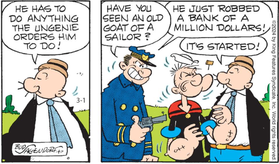 Gesture OCR: HE HAS TO DO ANYTHING THE UNGENIE ORDERS HIM TO DO! BUD/AGENDORF 3-1 HAVE YOU SEEN AN OLD GOAT OF A SAILOR ? HE JUST ROBBED A BANK OF A MILLION DOLLARS!IT'S STARTED! ©2024 by King Features SyndicateInc. World rights reserved. HE HAS TO DO ANYTHING THE UNGENIE ORDERS HIM TO DO ! BUD / AGENDORF 3-1 HAVE YOU SEEN AN OLD GOAT OF A SAILOR ? HE JUST ROBBED A BANK OF A MILLION DOLLARS !IT'S STARTED ! © 2024 by King Features SyndicateInc. World rights reserved .