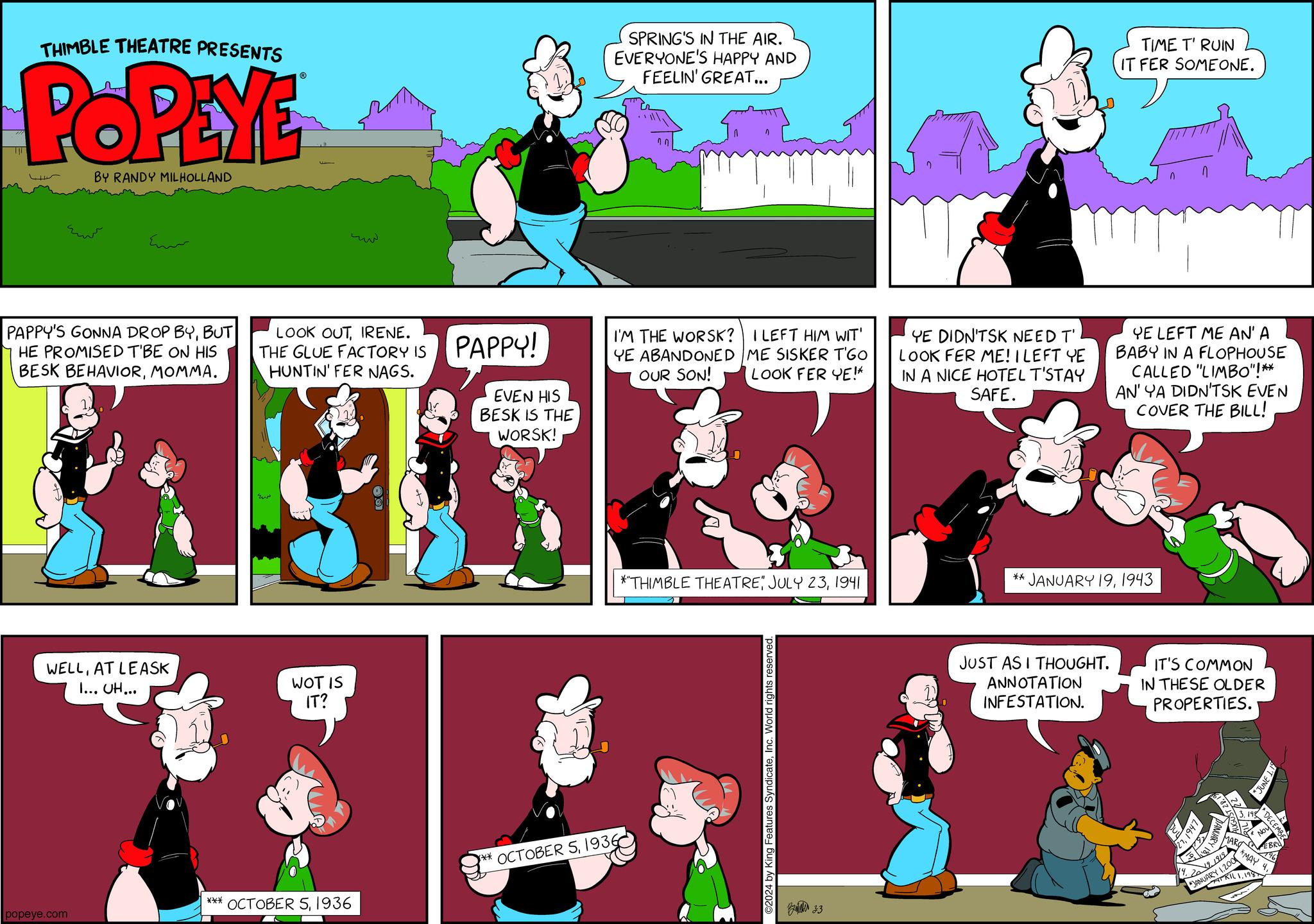 Parallel OCR: THIMBLE THEATRE PRESENTS POPEYE BY RANDY MILHOLLAND Emo PAPPY'S GONNA DROP BYBUT HE PROMISED T'BE ON HIS BESK BEHAVIORMOMMA. WELLAT LEASK I... UH... popeye.com LOOK OUTIRENE. THE GLUE FACTORY IS HUNTIN' FER NAGS. WOT IS IT? *** OCTOBER 51936 PAPPY! EVEN HIS BESK IS THE WORSK! SPRING'S IN THE AIR. EVERYONE'S HAPPY AND FEELIN' GREAT... I'M THE WORSK? I LEFT HIM WIT' YE ABANDONED ME SISKER T'GO OUR SON! LOOK FER YE!* *THIMBLE THEATRE1941 ** OCTOBER 51936 YE DIDN'TSK NEED T' LOOK FER ME! I LEFT YE IN A NICE HOTEL T'STAY SAFE. TIME T' RUIN IT FER SOMEONE. JUST AS I THOUGHT. ANNOTATION INFESTATION. n YE LEFT ME AN' A BABY IN A FLOPHOUSE ** JANUARY 191943 CALLED "LIMBO"!** AN' YA DIDN'TSK EVEN COVER THE BILL! IT'S COMMON IN THESE OLDER PROPERTIES. 2761² MARO 2019. 1919 JANUAKRILI 1.2000 v Noy DECEMBE 1.198 *JUNE 1.15 *MAY 4THIMBLE THEATRE PRESENTS POPEYE BY RANDY MILHOLLAND Emo PAPPY'S GONNA DROP BYBUT HE PROMISED T'BE ON HIS BESK BEHAVIORMOMMA . WELLAT LEASK I ... UH ... popeye.com LOOK OUTIRENE . THE GLUE FACTORY IS HUNTIN ' FER NAGS . WOT IS IT ? *** OCTOBER 51936 PAPPY ! EVEN HIS BESK IS THE WORSK ! SPRING'S IN THE AIR . EVERYONE'S HAPPY AND FEELIN ' GREAT ... I'M THE WORSK ? I LEFT HIM WIT ' YE ABANDONED ME SISKER T'GO OUR SON ! LOOK FER YE ! * * THIMBLE THEATREJULY 231941 ** OCTOBER 51936 YE DIDN'TSK NEED T ' LOOK FER ME ! I LEFT YE IN A NICE HOTEL T'STAY SAFE . TIME T ' RUIN IT FER SOMEONE . JUST AS I THOUGHT . ANNOTATION INFESTATION . n YE LEFT ME AN ' A BABY IN A FLOPHOUSE ** JANUARY 191943 CALLED " LIMBO " ! ** AN ' YA DIDN'TSK EVEN COVER THE BILL ! IT'S COMMON IN THESE OLDER PROPERTIES . 2761² MARO 2019. 1919 JANUAKRILI 1.2000 v Noy DECEMBE 1.198 * JUNE 1.15 * MAY 4