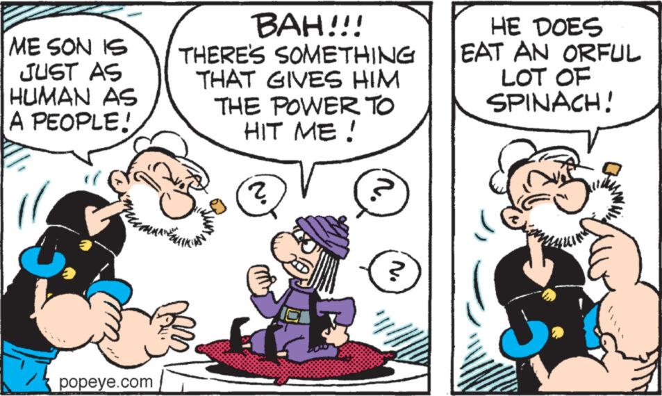 Art OCR: ME SON IS JUST AS HUMAN AS A PEOPLE! popeye.com BAH!!! THERE'S SOMETHING THAT GIVES HIM THE POWER TO HIT ME! ? n. N. HE DOES EAT AN ORFUL LOT OF SPINACH! ME SON IS JUST AS HUMAN AS A PEOPLE ! popeye.com BAH !!! THERE'S SOMETHING THAT GIVES HIM THE POWER TO HIT ME ! ? n . N. HE DOES EAT AN ORFUL LOT OF SPINACH !