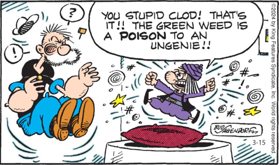 Font OCR: ?? YOU STUPID CLOD! THAT'S IT!! THE GREEN WEED IS A POISON TO AN UNGENIE!! ill ! # 20 B BUDALENDORFI 3-15 ?2024 by King Features SyndicateInc. World rights reserved. ?? YOU STUPID CLOD ! THAT'S IT !! THE GREEN WEED IS A POISON TO AN UNGENIE !! ill ! # 20 B BUDALENDORFI 3-15 ?2024 by King Features SyndicateInc. World rights reserved .