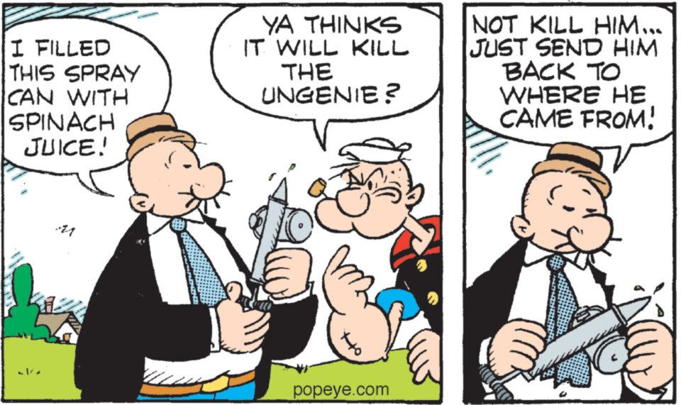 Art OCR: I FILLED THIS SPRAY CAN WITH SPINACH JUICE! YA THINKS IT WILL KILL THE UNGENIE? popeye.com NOT KILL HIM... JUST SEND HIM BACK TO WHERE HE CAME FROM! I FILLED THIS SPRAY CAN WITH SPINACH JUICE ! YA THINKS IT WILL KILL THE UNGENIE ? popeye.com NOT KILL HIM ... JUST SEND HIM BACK TO WHERE HE CAME FROM !