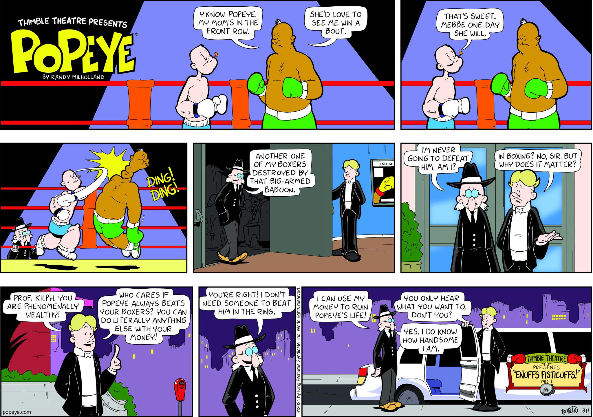Fictional character OCR: THIMBLE THEATRE PRESENTS POPEYE BY RANDY MILHOLLAND PROF. KILPHYOU ARE PHENOMENALLY WEALTHY! popeye.com DING! DING! WHO CARES IF POPEYE ALWAYS BEATS YOUR BOXERS? YOU CAN DO LITERALLY ANYTHING ELSE WITH YOUR MONEY! TIT Y'KNOWMY MOM'S IN THE FRONT ROW. ANOTHER ONE OF MY BOXERS DESTROYED BY THAT BIG-ARMED BABOON. YOU'RE RIGHT! I DON'T NEED SOMEONE TO BEAT HIM IN THE RING. SHE'D LOVE TO SEE ME WIN A BOUT. ©2024 by King Features SyndicateInc. World rights reserved. I CAN USE MY MONEY TO RUIN POPEYE'S LIFE! TONIGH THAT'S SWEET. MEBBE ONE DAY SHE WILL. I'M NEVER GOING TO DEFEAT HIMAM I? YOU ONLY HEAR WHAT YOU WANT TODON'T YOU? YESI DO KNOW HOW HANDSOME I AM. IN BOXING? NOBUT WHY DOES IT MATTER? THIMBLE THEATRE PRESENTS "ENUFFS FISTICUFFS!" PART 1 e By Milka 317 THIMBLE THEATRE PRESENTS POPEYE BY RANDY MILHOLLAND PROF . KILPHYOU ARE PHENOMENALLY WEALTHY ! popeye.com DING ! DING ! WHO CARES IF POPEYE ALWAYS BEATS YOUR BOXERS ? YOU CAN DO LITERALLY ANYTHING ELSE WITH YOUR MONEY ! TIT Y'KNOWMY MOM'S IN THE FRONT ROW . ANOTHER ONE OF MY BOXERS DESTROYED BY THAT BIG - ARMED BABOON . YOU'RE RIGHT ! I DON'T NEED SOMEONE TO BEAT HIM IN THE RING . SHE'D LOVE TO SEE ME WIN A BOUT . © 2024 by King Features SyndicateInc. World rights reserved . I CAN USE MY MONEY TO RUIN POPEYE'S LIFE ! TONIGH THAT'S SWEET . MEBBE ONE DAY SHE WILL . I'M NEVER GOING TO DEFEAT HIMAM I ? YOU ONLY HEAR WHAT YOU WANT TODON'T YOU ? YESI DO KNOW HOW HANDSOME I AM . IN BOXING ? NOBUT WHY DOES IT MATTER ? THIMBLE THEATRE PRESENTS " ENUFFS FISTICUFFS ! " PART 1 e By Milka 317