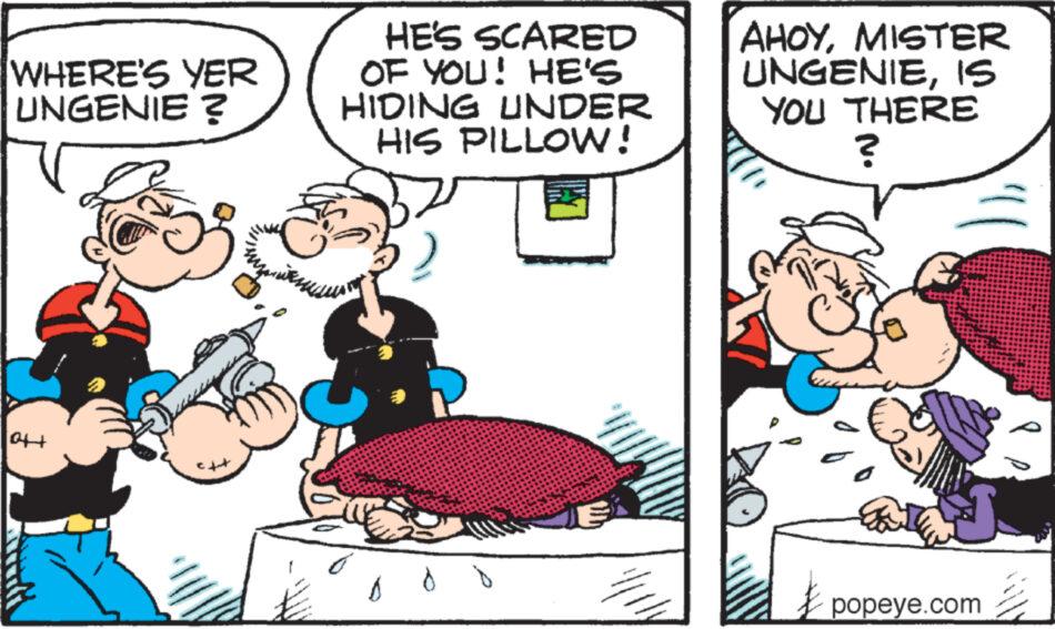 People OCR: WHERE'S YER UNGENIE ? HE'S SCARED OF YOU! HE'S HIDING UNDER HIS PILLOW! AHOYMISTER UNGENIEIS YOU THERE ? 0++ popeye.com WHERE'S YER UNGENIE ? HE'S SCARED OF YOU ! HE'S HIDING UNDER HIS PILLOW ! AHOYMISTER UNGENIEIS YOU THERE ? 0 ++ popeye.com