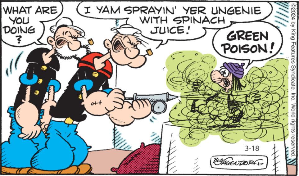 Art OCR: WHAT ARE You DOING ? I YAM SPRAYIN' YER UNGENIE WITH SPINACH JUICE! GREEN POISON! ott 2024 by King Features SyndicateInc. World rights reserved. 3-18 BUDAGENDORFF WHAT ARE You DOING ? I YAM SPRAYIN ' YER UNGENIE WITH SPINACH JUICE ! GREEN POISON ! ott 2024 by King Features SyndicateInc. World rights reserved . 3-18 BUDAGENDORFF