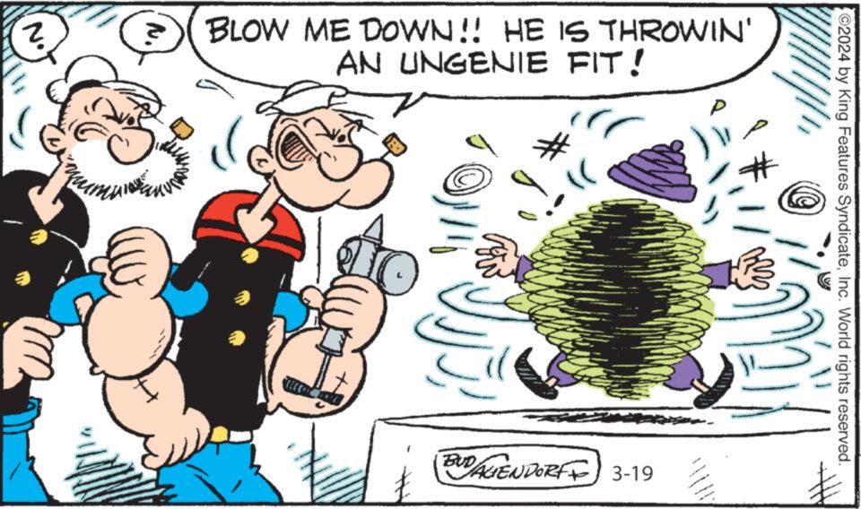Illustration OCR: N. 2 N. BLOW ME DOWN!! HE IS THROWIN' AN UNGENIE FIT! 2024 by King Features SyndicateInc. World rights reserved. BUDAGENDORFF 3-19 N. 2 N. BLOW ME DOWN !! HE IS THROWIN ' AN UNGENIE FIT ! 2024 by King Features SyndicateInc. World rights reserved . BUDAGENDORFF 3-19