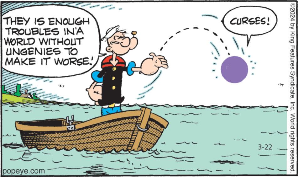 Lake OCR: THEY IS ENOUGH TROUBLES IN'A WORLD WITHOUT UNGENIES TO MAKE IT WORSE! CURSES! popeye.com 3-22 j 2024 by King Features SyndicateInc. World rights reserved. THEY IS ENOUGH TROUBLES IN'A WORLD WITHOUT UNGENIES TO MAKE IT WORSE ! CURSES ! popeye.com 3-22 j 2024 by King Features SyndicateInc. World rights reserved .
