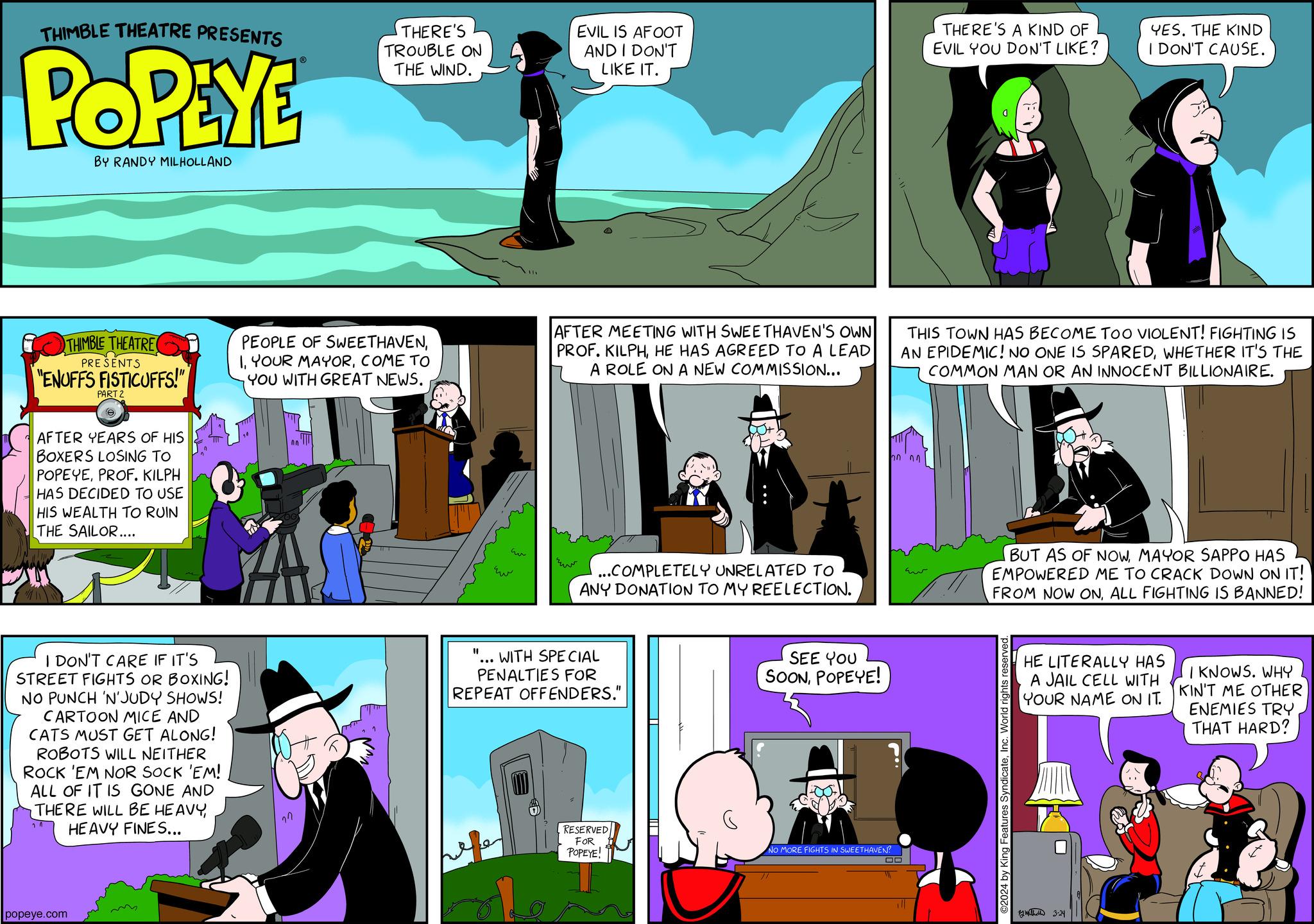 Art OCR: THIMBLE THEATRE PRESENTS POPEYE BY RANDY MILHOLLAND THIMBLE THEATRE PRESENTS "ENUFFS FISTICUFFS!" PART 2 (e AFTER YEARS OF HIS BOXERS LOSING TO POPEYEPROF. KILPH HAS DECIDED TO USE HIS WEALTH TO RUIN THE SAILOR.... popeye.com I DON'T CARE IF IT'S STREET FIGHTS OR BOXING! NO PUNCH 'N'JUDY SHOWS! CARTOON MICE AND CATS MUST GET ALONG! ROBOTS WILL NEITHER ROCK 'EM NOR SOCK 'EM! ALL OF IT IS GONE AND THERE WILL BE HEAVYHEAVY FINES... THERE'S TROUBLE ON THE WIND. PEOPLE OF SWEETHAVENCOME TO YOU WITH GREAT NEWS. On "1 Ew EVIL IS AFOOT AND I DON'T LIKE IT. AFTER MEETING WITH SWEETHAVEN'S OWN PROF. KILPHHE HAS AGREED TO A LEAD A ROLE ON A NEW COMMISSION... ...COMPLETELY UNRELATED TO ANY DONATION TO MY REELECTION. WITH SPECIAL PENALTIES FOR REPEAT OFFENDERS." RESERVED FOR POPEYE! SEE YOU SOONPOPEYE! 3 200 NO MORE FIGHTS IN SWEETHAVEN? THIS TOWN HAS BECOME TOO VIOLENT! FIGHTING IS AN EPIDEMIC! NO ONE IS SPAREDWHETHER IT'S THE COMMON MAN OR AN INNOCENT BILLIONAIRE. 00 1 THERE'S A KIND OF EVIL YOU DON'T LIKE? Eu BUT AS OF NOWMAYOR SAPPO HAS EMPOWERED ME TO CRACK DOWN ON IT! FROM NOW ONALL FIGHTING IS BANNED! ©2024 by King Features SyndicateInc. World rights r YES. THE KIND I DON'T CAUSE. HE LITERALLY HAS A JAIL CELL WITH YOUR NAME ON IT. 12h 3-24 Se I KNOWS. WHY KIN'T ME OTHER ENEMIES TRY THAT HARD? THIMBLE THEATRE PRESENTS POPEYE BY RANDY MILHOLLAND THIMBLE THEATRE PRESENTS " ENUFFS FISTICUFFS ! " PART 2 ( e AFTER YEARS OF HIS BOXERS LOSING TO POPEYEPROF . KILPH HAS DECIDED TO USE HIS WEALTH TO RUIN THE SAILOR .... popeye.com I DON'T CARE IF IT'S STREET FIGHTS OR BOXING ! NO PUNCH ' N'JUDY SHOWS ! CARTOON MICE AND CATS MUST GET ALONG ! ROBOTS WILL NEITHER ROCK ' EM NOR SOCK ' EM ! ALL OF IT IS GONE AND THERE WILL BE HEAVYHEAVY FINES ... THERE'S TROUBLE ON THE WIND . PEOPLE OF SWEETHAVENYOUR MAYORCOME TO YOU WITH GREAT NEWS . On " 1 Ew EVIL IS AFOOT AND I DON'T LIKE IT . AFTER MEETING WITH SWEETHAVEN'S OWN PROF . KILPHHE HAS AGREED TO A LEAD A ROLE ON A NEW COMMISSION ... ... COMPLETELY UNRELATED TO ANY DONATION TO MY REELECTION . WITH SPECIAL PENALTIES FOR REPEAT OFFENDERS . " RESERVED FOR POPEYE ! SEE YOU SOONPOPEYE ! 3 200 NO MORE FIGHTS IN SWEETHAVEN ? THIS TOWN HAS BECOME TOO VIOLENT ! FIGHTING IS AN EPIDEMIC ! NO ONE IS SPAREDWHETHER IT'S THE COMMON MAN OR AN INNOCENT BILLIONAIRE . 00 1 THERE'S A KIND OF EVIL YOU DON'T LIKE ? Eu BUT AS OF NOWMAYOR SAPPO HAS EMPOWERED ME TO CRACK DOWN ON IT ! FROM NOW ONALL FIGHTING IS BANNED ! © 2024 by King Features SyndicateInc. World rights r YES . THE KIND I DON'T CAUSE . HE LITERALLY HAS A JAIL CELL WITH YOUR NAME ON IT . 12h 3-24 Se I KNOWS . WHY KIN'T ME OTHER ENEMIES TRY THAT HARD ?