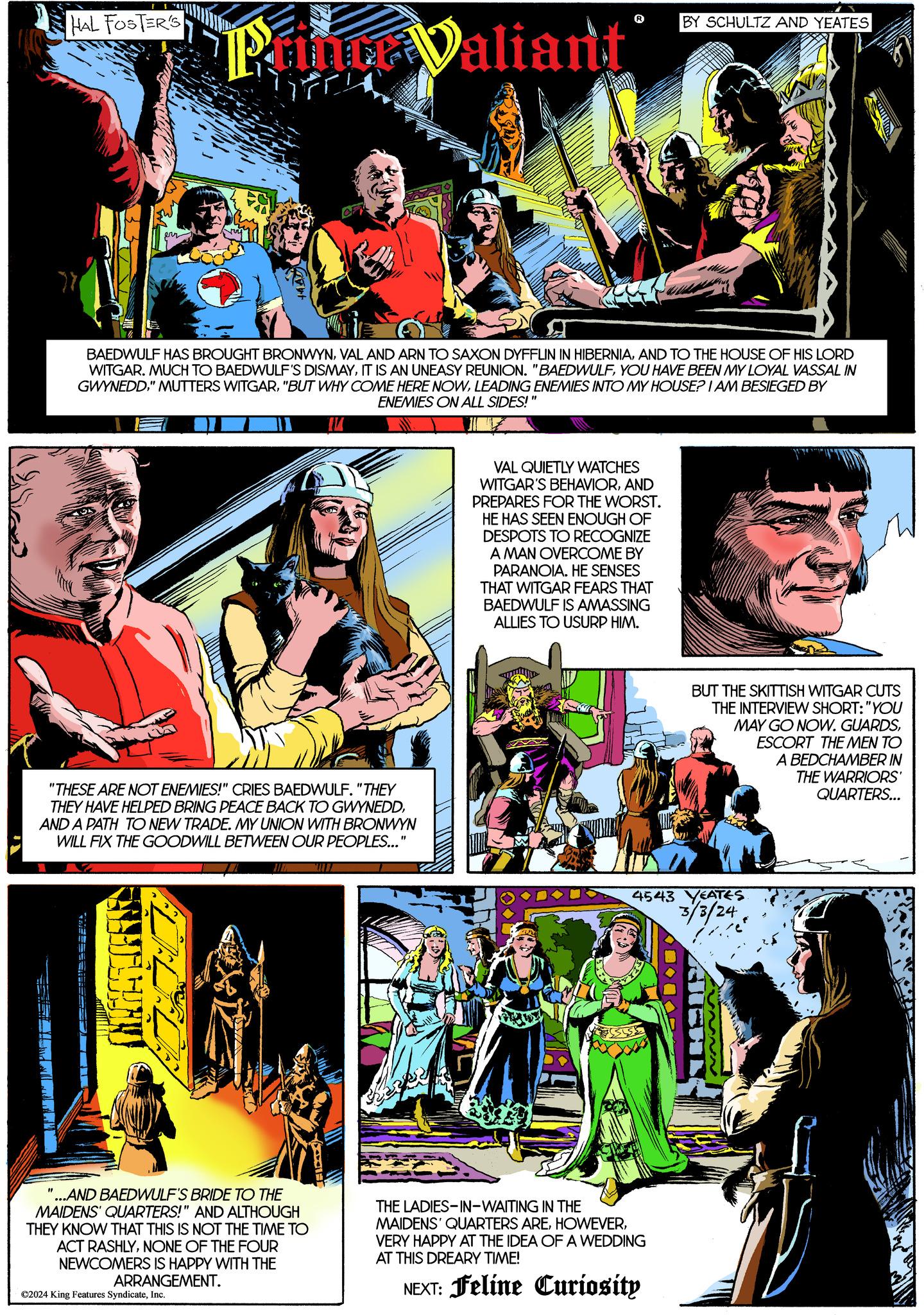 Parallel Faces (1) OCR: HAL FOSTER'S err Puno Valiant AFOLETED BAEDWULF HAS BROUGHT BRONWYNAND TO THE HOUSE OF HIS LORD WITGAR. MUCH TO BAEDWULF'S DISMAYYOU HAVE BEEN MY LOYAL VASSAL IN GWYNEDDLEADING ENEMIES INTO MY HOUSE? I AM BESIEGED BY ENEMIES ON ALL SIDES! "THESE ARE NOT ENEMIES!" CRIES BAEDWULF. "THEY THEY HAVE HELPED BRING PEACE BACK TO GWYNEDDAND A PATH TO NEW TRADE. MY UNION WITH BRONWYN WILL FIX THE GOODWILL BETWEEN OUR PEOPLES..." "...AND BAEDWULF'S BRIDE TO THE MAIDENS' QUARTERS!" AND ALTHOUGH THEY KNOW THAT THIS IS NOT THE TIME TO ACT RASHLYNONE OF THE FOUR NEWCOMERS IS HAPPY WITH THE ARRANGEMENT. ©2024 King Features SyndicateInc. VAL QUIETLY WATCHES WITGAR'S BEHAVIORAND PREPARES FOR THE WORST. HE HAS SEEN ENOUGH OF DESPOTS TO RECOGNIZE A MAN OVERCOME BY PARANOIA. HE SENSES THAT WITGAR FEARS THAT BAEDWULF IS AMASSING ALLIES TO USURP HIM. BY SCHULTZ AND YEATES THE LADIES-IN-WAITING IN THE MAIDENS' QUARTERS AREVERY HAPPY AT THE IDEA OF A WEDDING AT THIS DREARY TIME! NEXT: Feline Curiosity BUT THE SKITTISH WITGAR CUTS THE INTERVIEW SHORT: "YOU MAY GO NOW. GUARDSESCORT THE MEN TO A BEDCHAMBER IN THE WARRIORS' QUARTERS... 4543 YEATES. 3/3/24 HAL FOSTER'S err Puno Valiant AFOLETED BAEDWULF HAS BROUGHT BRONWYNVAL AND ARN TO SAXON DYFFLIN IN HIBERNIAAND TO THE HOUSE OF HIS LORD WITGAR . MUCH TO BAEDWULF'S DISMAYIT IS AN UNEASY REUNION . " BAEDWULFYOU HAVE BEEN MY LOYAL VASSAL IN GWYNEDD" MUTTERS WITGAR" BUT WHY COME HERE NOWLEADING ENEMIES INTO MY HOUSE ? I AM BESIEGED BY ENEMIES ON ALL SIDES ! " THESE ARE NOT ENEMIES ! " CRIES BAEDWULF . " THEY THEY HAVE HELPED BRING PEACE BACK TO GWYNEDDAND A PATH TO NEW TRADE . MY UNION WITH BRONWYN WILL FIX THE GOODWILL BETWEEN OUR PEOPLES ... " " ... AND BAEDWULF'S BRIDE TO THE MAIDENS ' QUARTERS ! " AND ALTHOUGH THEY KNOW THAT THIS IS NOT THE TIME TO ACT RASHLYNONE OF THE FOUR NEWCOMERS IS HAPPY WITH THE ARRANGEMENT . © 2024 King Features SyndicateInc. VAL QUIETLY WATCHES WITGAR'S BEHAVIORAND PREPARES FOR THE WORST . HE HAS SEEN ENOUGH OF DESPOTS TO RECOGNIZE A MAN OVERCOME BY PARANOIA . HE SENSES THAT WITGAR FEARS THAT BAEDWULF IS AMASSING ALLIES TO USURP HIM . BY SCHULTZ AND YEATES THE LADIES - IN - WAITING IN THE MAIDENS ' QUARTERS AREVERY HAPPY AT THE IDEA OF A WEDDING AT THIS DREARY TIME ! NEXT : Feline Curiosity BUT THE SKITTISH WITGAR CUTS THE INTERVIEW SHORT : " YOU MAY GO NOW . GUARDSESCORT THE MEN TO A BEDCHAMBER IN THE WARRIORS ' QUARTERS ... 4543 YEATES . 3/3/24