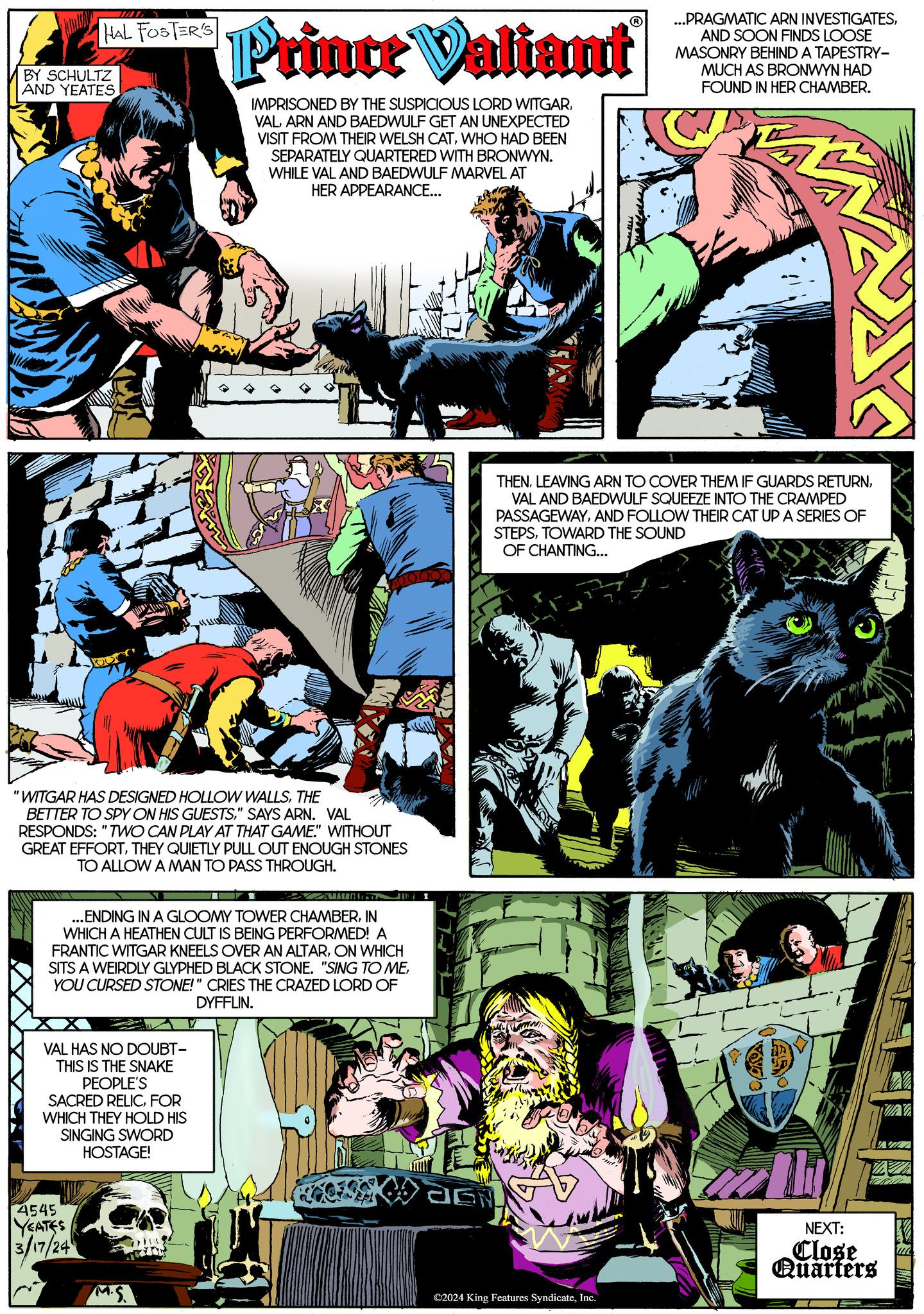 Fiction Faces (1) OCR: HAL FOSTER'S BY SCHULTZ AND YEATES "WITGAR HAS DESIGNED HOLLOW WALLSTHE BETTER TO SPY ON HIS GUESTS" SAYS ARN. VAL RESPONDS: "TWO CAN PLAY AT THAT GAME." WITHOUT GREAT EFFORTTHEY QUIETLY PULL OUT ENOUGH STONES TO ALLOW A MAN TO PASS THROUGH. Prince Valiant IMPRISONED BY THE SUSPICIOUS LORD WITGARARN AND BAEDWULF GET AN UNEXPECTED VISIT FROM THEIR WELSH CATWHO HAD BEEN SEPARATELY QUARTERED WITH BRONWYN. WHILE VAL AND BAEDWULF MARVEL AT HER APPEARANCE... Cum ...ENDING IN A GLOOMY TOWER CHAMBERIN WHICH A HEATHEN CULT IS BEING PERFORMED! A FRANTIC WITGAR KNEELS OVER AN ALTARON WHICH SITS A WEIRDLY GLYPHED BLACK STONE. "SING TO MEYOU CURSED STONE!" CRIES THE CRAZED LORD OF DYFFLIN. VAL HAS NO DOUBT- THIS IS THE SNAKE PEOPLE'S SACRED RELICFOR WHICH THEY HOLD HIS SINGING SWORD HOSTAGE! 4545 YEATES 3/17/24 THENVAL AND BAEDWULF SQUEEZE INTO THE CRAMPED PASSAGEWAYAND FOLLOW THEIR CAT UP A SERIES OF STEPSTOWARD THE SOUND OF CHANTING... ©2024 King Features SyndicateInc. ...PRAGMATIC ARN INVESTIGATESAND SOON FINDS LOOSE MASONRY BEHIND A TAPESTRY- MUCH AS BRONWYN HAD FOUND IN HER CHAMBER. ut LL NEXT: Close Quarters X VAZ HAL FOSTER'S BY SCHULTZ AND YEATES " WITGAR HAS DESIGNED HOLLOW WALLSTHE BETTER TO SPY ON HIS GUESTS" SAYS ARN . VAL RESPONDS : " TWO CAN PLAY AT THAT GAME . " WITHOUT GREAT EFFORTTHEY QUIETLY PULL OUT ENOUGH STONES TO ALLOW A MAN TO PASS THROUGH . Prince Valiant IMPRISONED BY THE SUSPICIOUS LORD WITGARARN AND BAEDWULF GET AN UNEXPECTED VISIT FROM THEIR WELSH CATWHO HAD BEEN SEPARATELY QUARTERED WITH BRONWYN . WHILE VAL AND BAEDWULF MARVEL AT HER APPEARANCE ... Cum ... ENDING IN A GLOOMY TOWER CHAMBERIN WHICH A HEATHEN CULT IS BEING PERFORMED ! A FRANTIC WITGAR KNEELS OVER AN ALTARON WHICH SITS A WEIRDLY GLYPHED BLACK STONE . " SING TO MEYOU CURSED STONE ! " CRIES THE CRAZED LORD OF DYFFLIN . VAL HAS NO DOUBT THIS IS THE SNAKE PEOPLE'S SACRED RELICFOR WHICH THEY HOLD HIS SINGING SWORD HOSTAGE ! 4545 YEATES 3/17/24 THENLEAVING ARN TO COVER THEM IF GUARDS RETURNVAL AND BAEDWULF SQUEEZE INTO THE CRAMPED PASSAGEWAYAND FOLLOW THEIR CAT UP A SERIES OF STEPSTOWARD THE SOUND OF CHANTING ... © 2024 King Features SyndicateInc. ... PRAGMATIC ARN INVESTIGATESAND SOON FINDS LOOSE MASONRY BEHIND A TAPESTRY MUCH AS BRONWYN HAD FOUND IN HER CHAMBER . ut LL NEXT : Close Quarters X VAZ