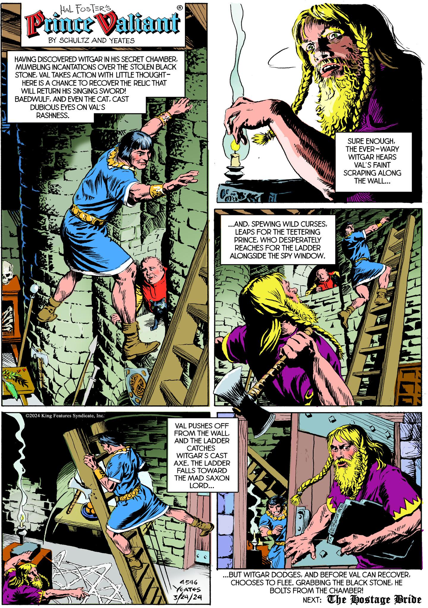 Fiction OCR: HAL FOSTER'S Prince Valiant BY SCHULTZ AND YEATES HAVING DISCOVERED WITGAR IN HIS SECRET CHAMBERMUMBLING INCANTATIONS OVER THE STOLEN BLACK STONEVAL TAKES ACTION WITH LITTLE THOUGHT- HERE IS A CHANCE TO RECOVER THE RELIC THAT WILL RETURN HIS SINGING SWORD! BAEDWULFCAST DUBIOUS EYES ON VAL'S RASHNESS. ?2024 King Features SyndicateInc. 20009 ...ANDLEAPS FOR THE TEETERING PRINCEWHO DESPERATELY REACHES FOR THE LADDER ALONGSIDE THE SPY WINDOW. VAL PUSHES OFF FROM THE WALLAND THE LADDER CATCHES WITGAR'S CAST AXE. THE LADDER FALLS TOWARD THE MAD SAXON LORD... 4546 YEATES 3/24/24 SURE ENOUGHTHE EVER-WARY WITGAR HEARS VAL'S FAINT SCRAPING ALONG THE WALL... 8 ...BUT WITGAR DODGESHE BOLTS FROM THE CHAMBER! NEXT: The Hostage Bride HAL FOSTER'S Prince Valiant BY SCHULTZ AND YEATES HAVING DISCOVERED WITGAR IN HIS SECRET CHAMBERMUMBLING INCANTATIONS OVER THE STOLEN BLACK STONEVAL TAKES ACTION WITH LITTLE THOUGHT HERE IS A CHANCE TO RECOVER THE RELIC THAT WILL RETURN HIS SINGING SWORD ! BAEDWULFAND EVEN THE CATCAST DUBIOUS EYES ON VAL'S RASHNESS . ?2024 King Features SyndicateInc. 20009 ... ANDSPEWING WILD CURSESLEAPS FOR THE TEETERING PRINCEWHO DESPERATELY REACHES FOR THE LADDER ALONGSIDE THE SPY WINDOW . VAL PUSHES OFF FROM THE WALLAND THE LADDER CATCHES WITGAR'S CAST AXE . THE LADDER FALLS TOWARD THE MAD SAXON LORD ... 4546 YEATES 3/24/24 SURE ENOUGHTHE EVER - WARY WITGAR HEARS VAL'S FAINT SCRAPING ALONG THE WALL ... 8 ... BUT WITGAR DODGESAND BEFORE VAL CAN RECOVERCHOOSES TO FLEE . GRABBING THE BLACK STONEHE BOLTS FROM THE CHAMBER ! NEXT : The Hostage Bride