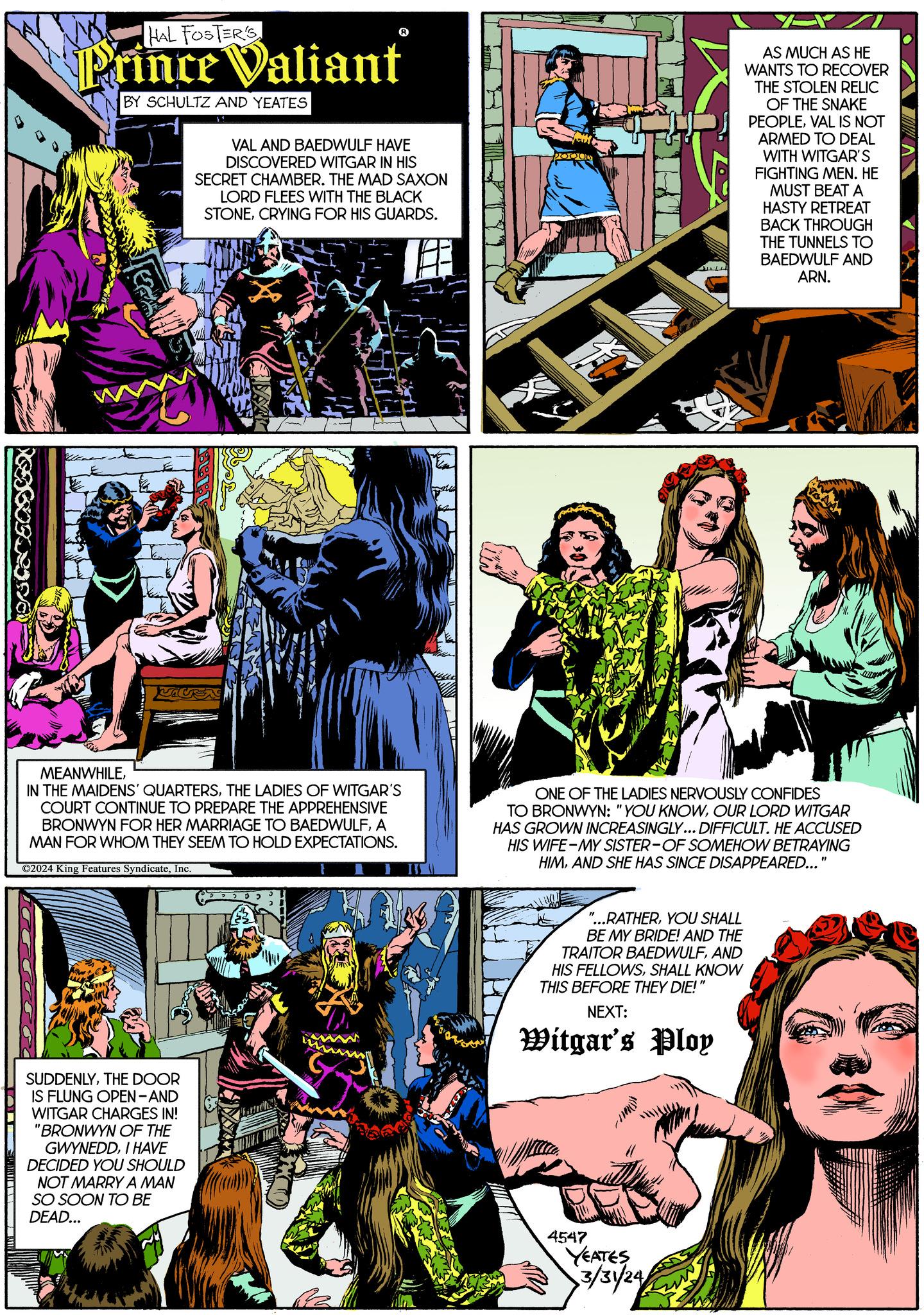 Parallel Faces (1) OCR: PESOFRInd HAL FOSTER'S Prince Valiant BY SCHULTZ AND YEATES HIV VAL AND BAEDWULF HAVE DISCOVERED WITGAR IN HIS SECRET CHAMBER. THE MAD SAXON LORD FLEES WITH THE BLACK STONECRYING FOR HIS GUARDS. VICEN MEANWHILETHE LADIES OF WITGAR'S COURT CONTINUE TO PREPARE THE APPREHENSIVE BRONWYN FOR HER MARRIAGE TO BAEDWULFA MAN FOR WHOM THEY SEEM TO HOLD EXPECTATIONS. ?2024 King Features SyndicateInc. SUDDENLYTHE DOOR IS FLUNG OPEN-AND WITGAR CHARGES IN! "BRONWYN OF THE GWYNEDDI HAVE DECIDED YOU SHOULD NOT MARRY A MAN SO SOON TO BE DEAD... 25- Manch H PODOD ? "...RATHERYOU SHALL BE MY BRIDE! AND THE TRAITOR BAEDWULFAND HIS FELLOWSSHALL KNOW THIS BEFORE THEY DIE! NEXT: Witgar's Ploy AS MUCH AS HE WANTS TO RECOVER THE STOLEN RELIC OF THE SNAKE PEOPLEVAL IS NOT ARMED TO DEAL WITH WITGAR'S FIGHTING MEN. HE MUST BEAT A HASTY RETREAT BACK THROUGH ONE OF THE LADIES NERVOUSLY CONFIDES TO BRONWYN: "YOU KNOWOUR LORD WITGAR HAS GROWN INCREASINGLY... DIFFICULT. HE ACCUSED HIS WIFE-MY SISTER-OF SOMEHOW BETRAYING HIMAND SHE HAS SINCE DISAPPEARED... 4547 YEATES 3/31/24/ THE TUNNELS TO BAEDWULF AND ARN. CD/ " PESOFRInd HAL FOSTER'S Prince Valiant BY SCHULTZ AND YEATES HIV VAL AND BAEDWULF HAVE DISCOVERED WITGAR IN HIS SECRET CHAMBER . THE MAD SAXON LORD FLEES WITH THE BLACK STONECRYING FOR HIS GUARDS . VICEN MEANWHILEIN THE MAIDENS ' QUARTERSTHE LADIES OF WITGAR'S COURT CONTINUE TO PREPARE THE APPREHENSIVE BRONWYN FOR HER MARRIAGE TO BAEDWULFA MAN FOR WHOM THEY SEEM TO HOLD EXPECTATIONS . ?2024 King Features SyndicateInc. SUDDENLYTHE DOOR IS FLUNG OPEN - AND WITGAR CHARGES IN ! " BRONWYN OF THE GWYNEDDI HAVE DECIDED YOU SHOULD NOT MARRY A MAN SO SOON TO BE DEAD ... 25 Manch H PODOD ? " ... RATHERYOU SHALL BE MY BRIDE ! AND THE TRAITOR BAEDWULFAND HIS FELLOWSSHALL KNOW THIS BEFORE THEY DIE ! NEXT : Witgar's Ploy AS MUCH AS HE WANTS TO RECOVER THE STOLEN RELIC OF THE SNAKE PEOPLEVAL IS NOT ARMED TO DEAL WITH WITGAR'S FIGHTING MEN . HE MUST BEAT A HASTY RETREAT BACK THROUGH ONE OF THE LADIES NERVOUSLY CONFIDES TO BRONWYN : " YOU KNOWOUR LORD WITGAR HAS GROWN INCREASINGLY ... DIFFICULT . HE ACCUSED HIS WIFE - MY SISTER - OF SOMEHOW BETRAYING HIMAND SHE HAS SINCE DISAPPEARED ... 4547 YEATES 3 / 31 / 24 / THE TUNNELS TO BAEDWULF AND ARN . CD / "