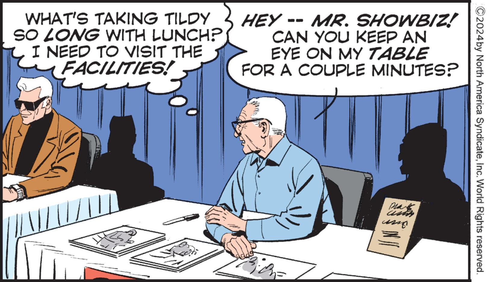 Job OCR: WHAT'S TAKING TILDY SO LONG WITH LUNCH? I NEED TO VISIT THE FACILITIES! HEY -- MR. SHOWBIZ! CAN YOU KEEP AN EYE ON MY TABLE FOR A COUPLE MINUTES? umo ?2024 by North America SyndicateInc. World Rights reserved. WHAT'S TAKING TILDY SO LONG WITH LUNCH ? I NEED TO VISIT THE FACILITIES ! HEY -- MR . SHOWBIZ ! CAN YOU KEEP AN EYE ON MY TABLE FOR A COUPLE MINUTES ? umo ?2024 by North America SyndicateInc. World Rights reserved .
