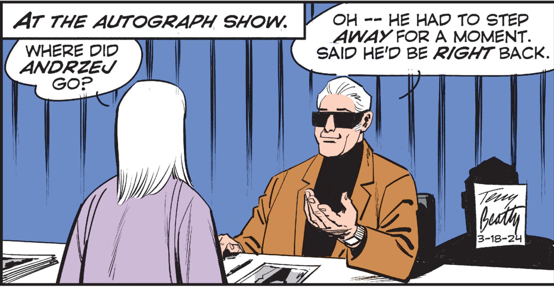Illustration OCR: AT THE AUTOGRAPH SHOW. WHERE DID ANDRZEJ GO? OH -- HE HAD TO STEP AWAY FOR A MOMENT. SAID HE'D BE RIGHT BACK. Teny Beatty 3-18-24 AT THE AUTOGRAPH SHOW . WHERE DID ANDRZEJ GO ? OH -- HE HAD TO STEP AWAY FOR A MOMENT . SAID HE'D BE RIGHT BACK . Teny Beatty 3-18-24