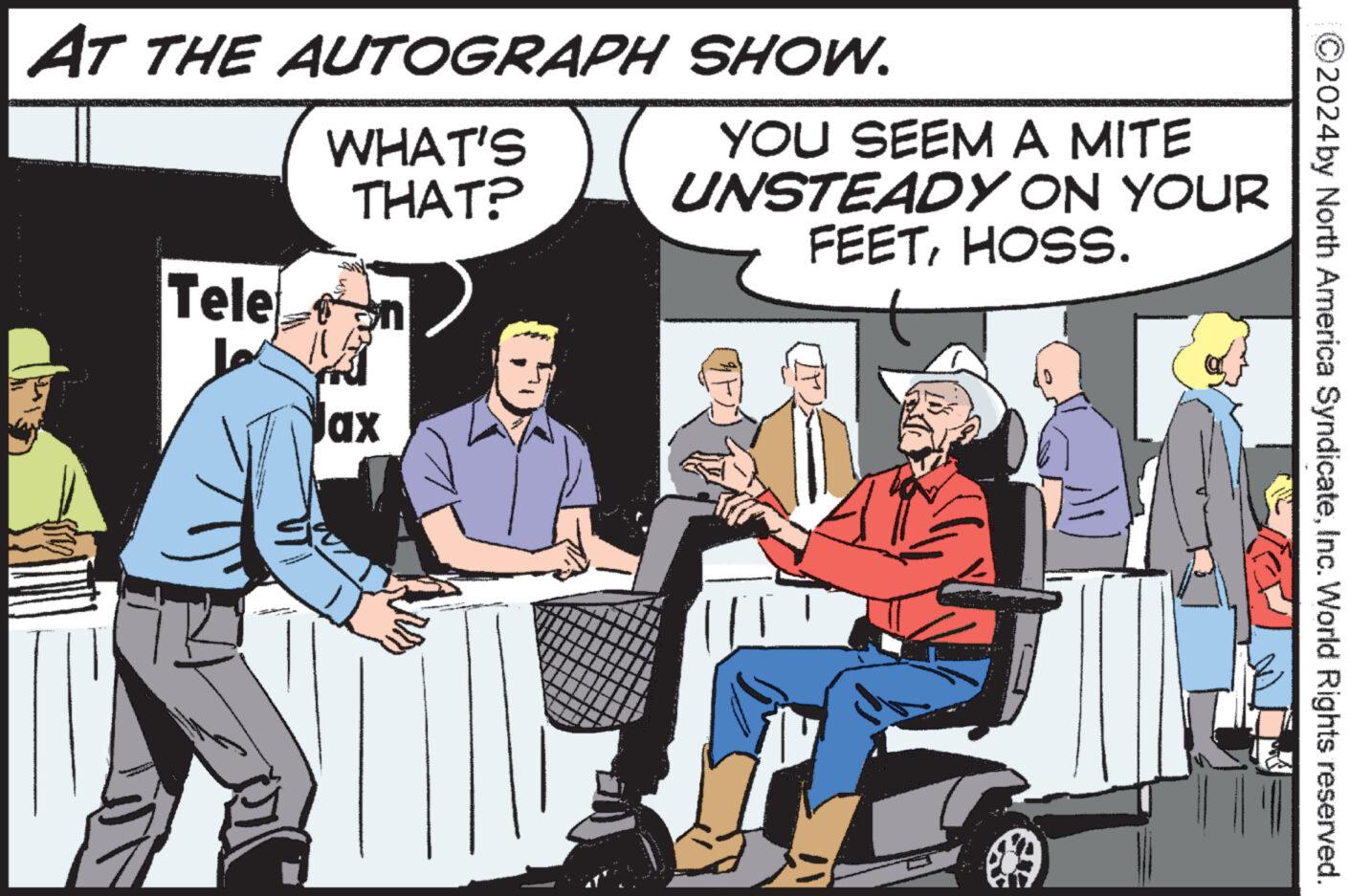 Event OCR: ©2024by North America SyndicateInc. World Rights reserved. AT THE AUTOGRAPH SHOW. WHAT'S THAT? Tele Lo ax YOU SEEM A MITE UNSTEADY ON YOUR FEETHOSS. © 2024by North America SyndicateInc. World Rights reserved . AT THE AUTOGRAPH SHOW . WHAT'S THAT ? Tele Lo ax YOU SEEM A MITE UNSTEADY ON YOUR FEETHOSS .