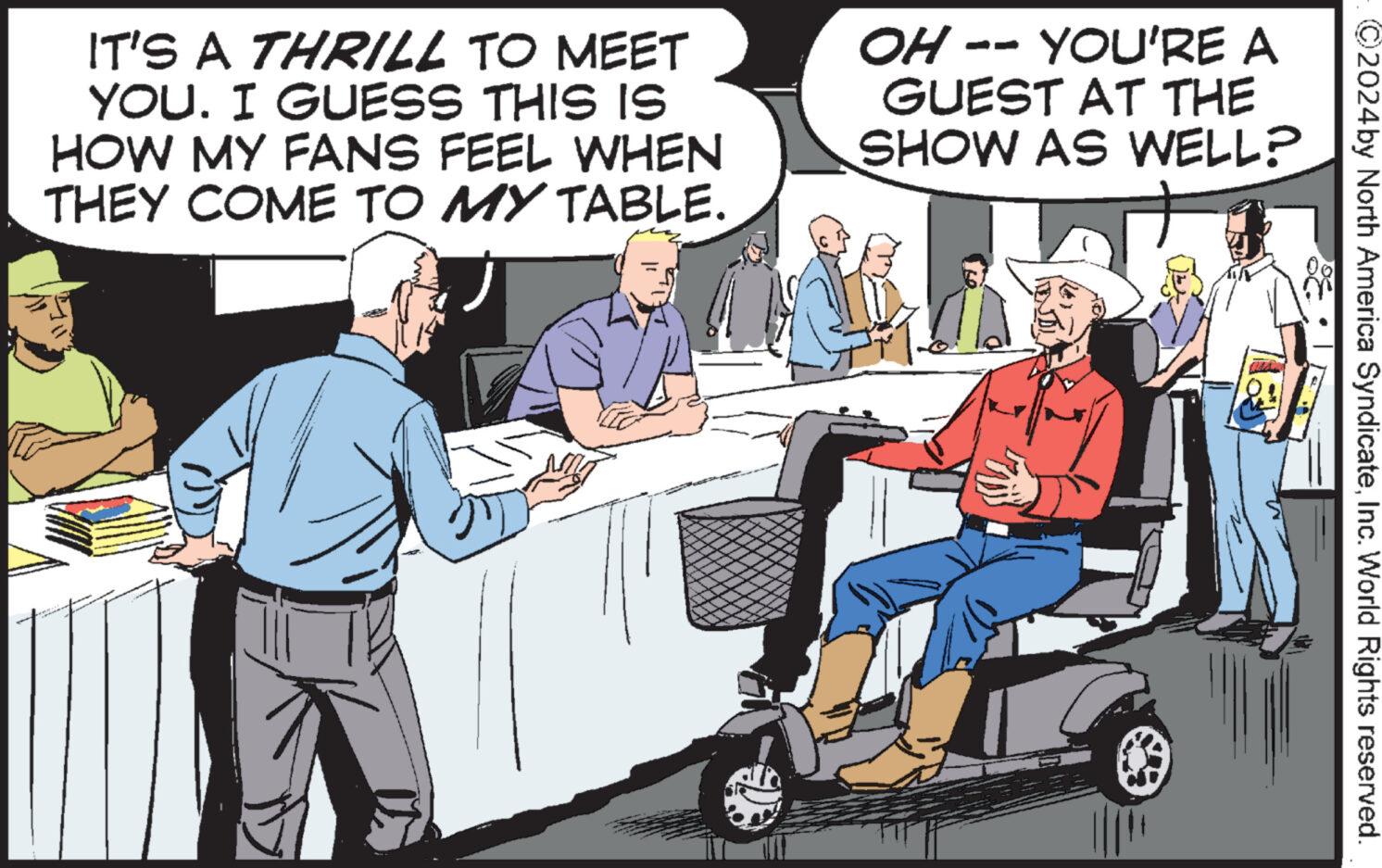 Art OCR: ©2024 by North America SyndicateInc. World Rights reserved. IT'S A THRILL TO MEET YOU. I GUESS THIS IS HOW MY FANS FEEL WHEN THEY COME TO MY TABLE. OH -- YOU'RE A GUEST AT THE SHOW AS WELL? M E © 2024 by North America SyndicateInc. World Rights reserved . IT'S A THRILL TO MEET YOU . I GUESS THIS IS HOW MY FANS FEEL WHEN THEY COME TO MY TABLE . OH -- YOU'RE A GUEST AT THE SHOW AS WELL ? M E